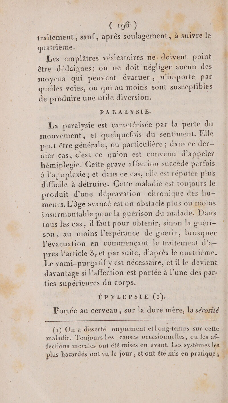 C196 ) | traitement, sauf, après soulagement, à suivre le quatrième. ; Les emplâtres vésicatoires ne. doivent point être dédaignés; on ne doit négliger aucun des moyens qui peuvent évacuer, n'importe par quelles voies, ou qui au moins sont susceptibles de produire une utile diversion. PARALYSIE. La paralysie est caractérisée par la perte du mouvement, et quelquefois du sentiment. Elle peut être générale, ou particulière ; dans ce der- nier cas, C’est ce qu’on est convenu d'appeler hémiplégie. Cette grave affection succède parfois à l'a :oplexie ; et dans ce cas, elle est réputée plus difficile à détruire. Cette maladie est toujours le produit d’une dépravation chronique des hu- meurs. L'âge avancé est un obstacle plus ou moins insurmontable pour la guérison du malade. Dans tous les cas, il faut pour obienir, sinon la guéri- son, au moins l’espérance de guérir, brusquer l'évacuation en commençant Îe traitement d’a- près l’article 3, et par suite, d’après le quatrième. Le vomi-purgalif y est nécessaire, 'et il Le devient davantage si l'affection est portée à l’une des par- ties supérieures du corps. ÉPYLEPSIE (1). Portée au cerveau, sur la dure mère, la sérosité (1) On a disserté onguement etlong-temps sur cette maladie. Toujours Les causes occasionnelles, ou les af-