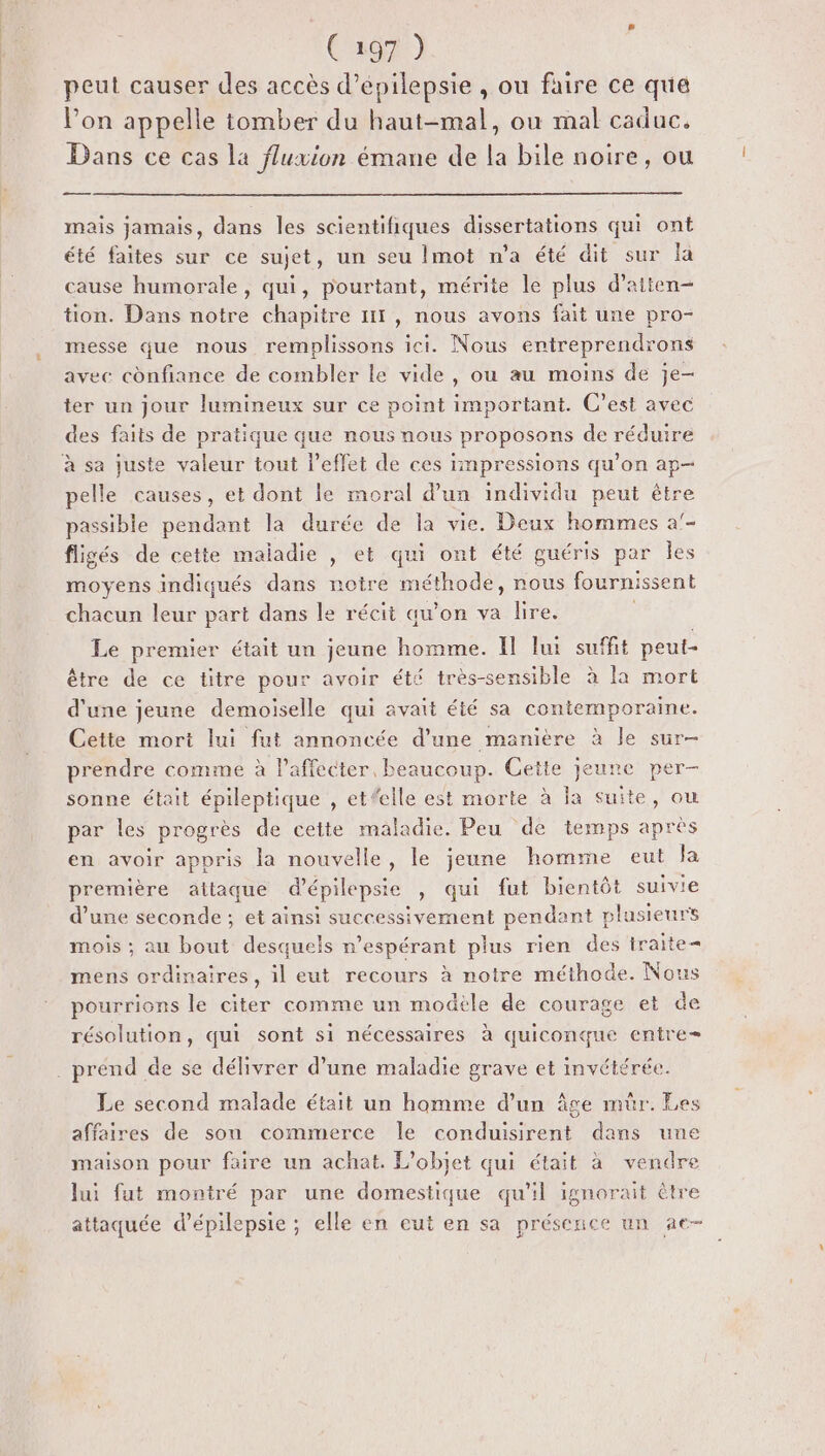 peut causer des accès d’epilepsie , ou faire ce qua l’on appelle tomber du haut-mal, ou mal caduc. Dans ce cas la fluxion émane de la bile noire, ou me . 0 mais jamais, dans les scientifiques dissertations qui ont été faites sur ce sujet, un seu Imot n'a été dit sur la cause humorale, qui, pourtant, mérite le plus d’aiten- tion. Dans notre chapitre 111, nous avons fait une pro- messe que nous remplissons ici. Nous entreprendrons avec confiance de combler le vide, ou au moins de je- ter un jour lumineux sur ce point important. C’est avec des faits de pratique que nous nous proposons de réduire à sa juste valeur tout l'effet de ces impressions qu’on ap- pelle causes, et dont le moral d’un individu peut être passible pendant la durée de la vie. Deux hommes a'- fligés de cette maladie , et qui ont été guéris par Îles moyens indiqués dans noire méthode, nous fournissent chacun leur part dans le récit qu’on va lire. | Le premier était un jeune homme. Il lui suffit peut- être de ce titre pour avoir été très-sensible à la mort d'une jeune demoiselle qui avait été sa contemporaine. Cette mort lui fut annoncée d’une manière à le sur- prendre comme à laffecter, beaucoup. Cette jeune per- sonne était épileptique , et#elle est morte à la suite, ou par les progrès de cette maladie. Peu de temps apres en avoir appris la nouvelle, le jeune homme eut la première attaque d’épilepsie , qui fut bientôt suivie d’une seconde ; et ainsi successivement pendant plusieurs mois ; au bout desquels n’espérant plus rien des traite mens ordinaires, il eut recours à notre méthode. Nous pourrions le citer comme un modèle de courage et de résolution, qui sont si nécessaires à quiconque entre . prénd de se délivrer d’une maladie grave et invétérée. Le second malade était un homme d’un âge mur. Les affaires de son commerce le conduisirent dans une maison pour faire un achat. L'objet qui était à vendre Jui fut montré par une domestique qu'il ignorait être attaquée d’épilepsie ; elle en eut en sa présence un ae-