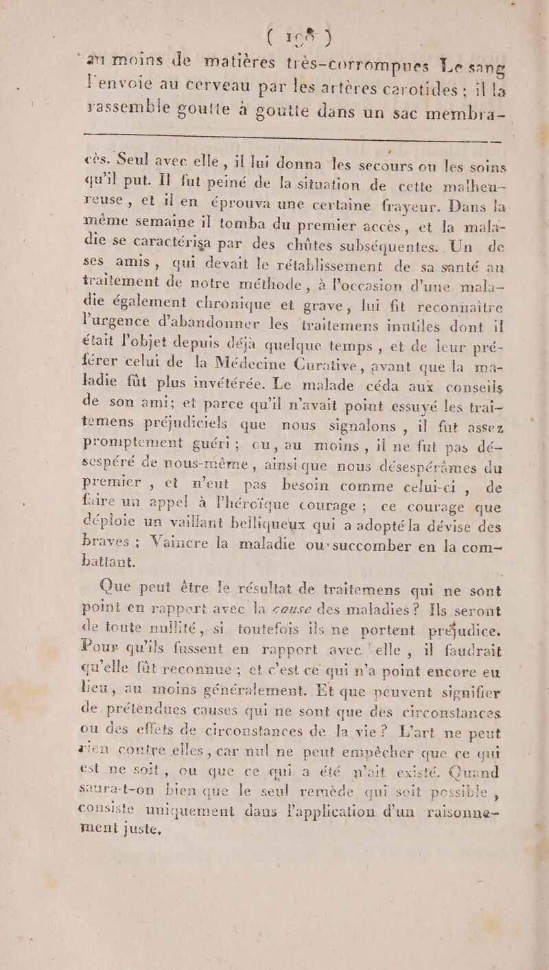 . 18 ) ‘au moins de matières très-corrompues Le sang l'envoie au cerveau par les artères carotides : il la A AE 4 qu'il put. Il fut peiné de la situation de cette matheu- reuse , et il en éprouva une certaine frayeur. Dans la même semaine il tomba du premier accès, et la mala- die se caractériga par des chûtes subséquentes. Un de ses amis, qui devait le rétablissement de sa santé au traitement de notre méthode , à l’occasion d’une mala- die également chronique et grave, lui fit reconnaître l'urgence d'abandonner les ‘traitemens inutiles dont il était l'objet depuis déjà quelque temps , et de leur pré- férer celui de la Médecine Curative, avant que la ma- adie füt plus invétérée. Le malade céda aux conseils de son ami; et parce qu'il n'avait point essuyé les trai- temens préudiciels que nous signalons , il fut assez promptement guéri; cu,au moins, il ne fut pas dé- sespéré de nous-même, ainsi que nous désespérâmes du premier , et n'eut pas besoin comme celui-ci sde faire un appel à lhéroïque courage ; ce courage que déploie un vaillant belliqueux qui a adoptéla dévise des braves ; Vaincre la maladie ou:succomber en la com- battant. Que peut être le résultat de traitemens qui ne sont point en rapport avec la couse des maladies? Ils seront de toute nullité, si toutefois ils ne portent préjudice, Pour qu’ils fussent en rapport avec ‘elle, il faudrait qu’elle füt reconnue ; et c’est ce qui n’a point encore eu leu, au moins généralement. Et que peuvent signifier de préléndues causes qui ne sont que des circonstances ou des effets de circonstances de la vie? L'art ne peut dien contre elles , car nul ne peut empêcher que ce qui est ne soit, ou que ce qui a été m’ait existé. Quand Saura-t-on bien que le seul remède qui soit possible, consiste uniquement dans l'application d'un raisonne- ment Juste,