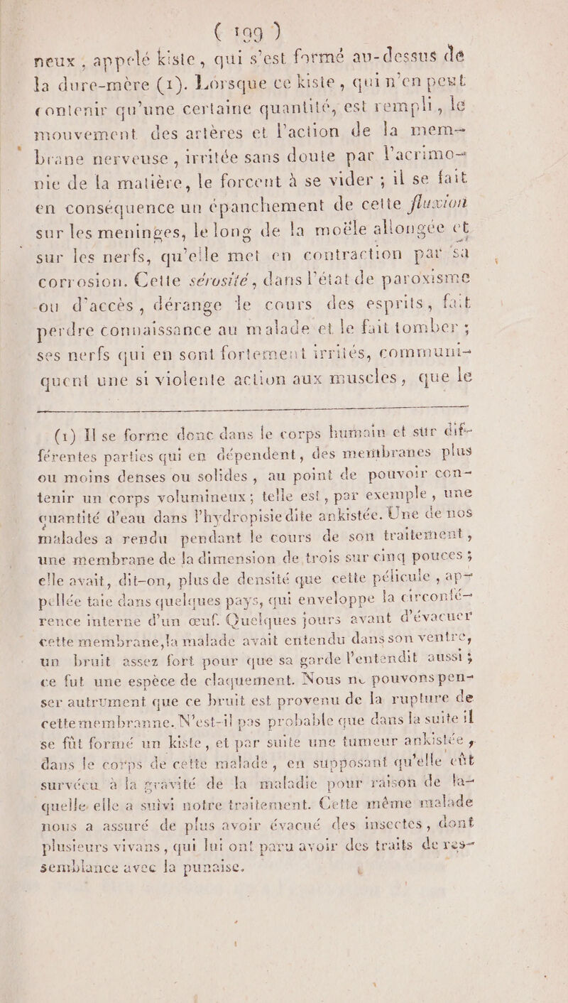 neux , appelé kiste, qui s’est farmé au-dessus de la dure-mère (1). Lôrsque ce kiste, quin’en pest contenir qu’une certaine quantité, est remph, le mouvement des artères et l’action de la mem brane nerveuse , irritée sans doute par Pacrimo- pie de la matière, le forcent à se vider ; il se fait en conséquence un épanchement de cette fluxion sur les meninges, le long de la moële allongée et sur les nerfs, qu’eile met en contraction par sa corrosion. Cette sérusité, dans l’état de paroxisme où d'accès, dérange le cours des esprits, fait perdre connaissance au m alade et le fait tomber ; ses nerfs qui en sont fortement irriiés, communi- quent une si violente action aux muscles, que le (1) Ilse forme donc dans le corps humoin et sur dif férentes parties qui en dépendent, des mertbranes plus ou moins denses ou solides, au point de pouvoir con- tenir un corps volumineux; telle est, par exemple , une cuantité d’eau dans l’hydropisie dite ankistée. Une de nos malades à rendu pendant le cours de son traitement, une membrane de la dimension de trois sur cinq pouces ; elle avait, dit-on, plus de densité que cette pélicule , ap+ pellée taie dans quelques pays, qui enveloppe la circonté— rence interne d’un œuf. Quelques jours avant d'évacuer cette membrane,la malade avait entendu dans son ventre, un bruit assez fort pour que sa garde l’entendit aussi ; ce fut une espèce de claquement. Nous ne pouvons pen- ser autrument que ce bruit est provenu de la rupture de cettemembranne. N'est-il pas probable que dans la suite 1 se fût formé un kiste, et par suite une tumeur ankistée ;. dans le corps de cette malade, en supposant qu'elle eût survécu à la gravité dé la maladie pour raison de la quelle elle a suivi notre traitement. Cette même malade nous a assuré de plus avoir évacué des insectes, dont plusieurs vivans, qui lui on! paru avoir des traits de res- semblance avec la punaisce. ] b