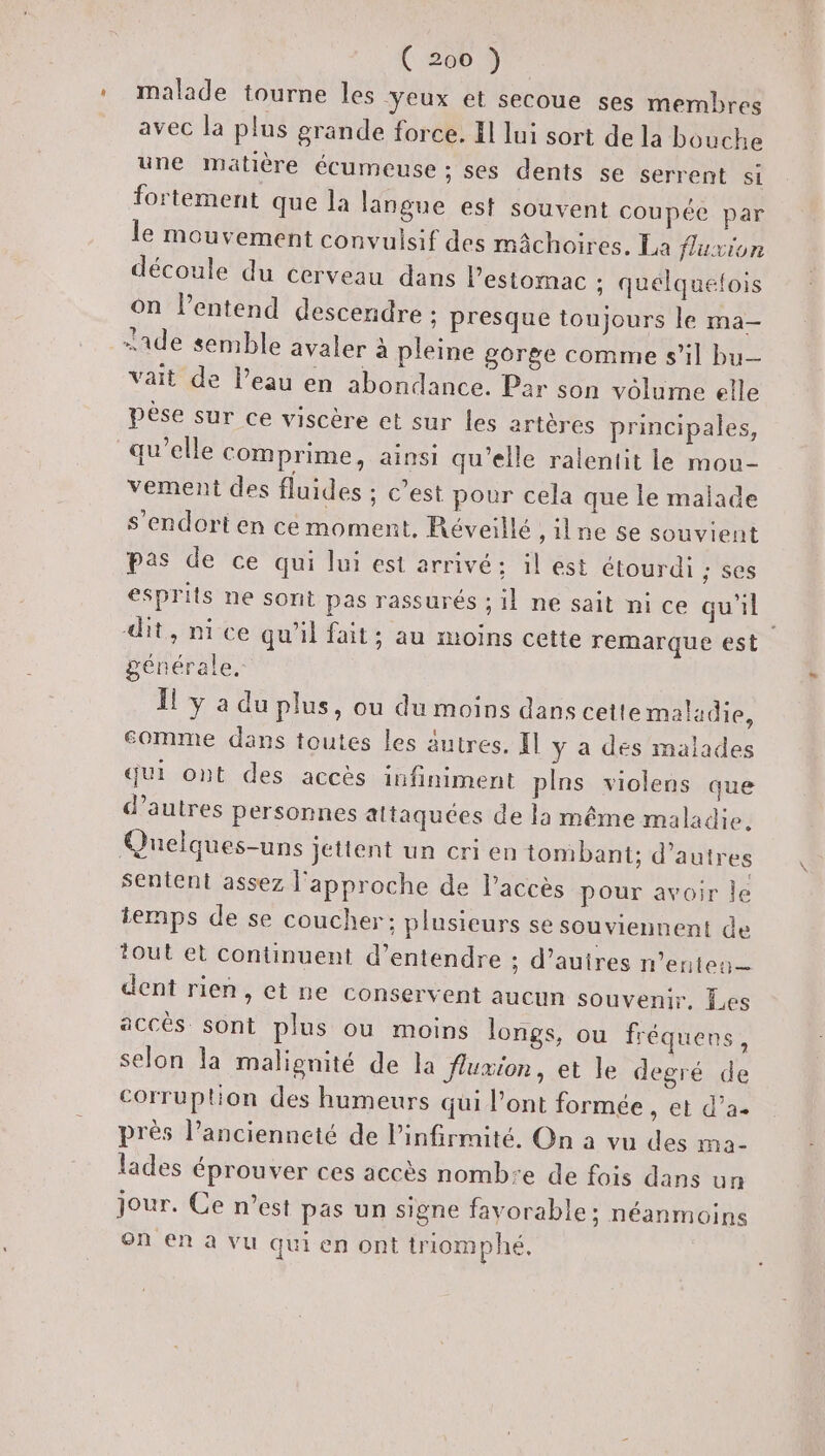 * malade tourne les ‘yeux et secoue ses membres avec la plus grande force. Il lui sort de la bouche une matière écumeuse ; ses dents se serrent si fortement que la langue est souvent coupée par le mouvement convulsif des mâchoires, La fluxion découle du cerveau dans l'estomac ; quelquefois on l'entend descendre ; presque toujours le ma- -ade semble avaler à pleine gorge comme s’il bu vait de l’eau en abondance. Par son volume elle pèse sur ce viscère et sur les artères principales, qu’elle comprime, ainsi qu’elle ralentit le mou- vement des fluides ; c’est pour cela que le malade s'endort en ce moment, Réveillé , ne 5e souvient pas de ce qui lui est arrivé: il est étourdi ; ses esprits ne sont pas rassurés ; il ne sait ni ce qu'il dit, ni ce qu’il fait; au moins cette remarque est générale. Il y a du plus, ou du moins dans cetlemaladie, eomme dans toutes les autres. Il y a des malades qui ont des accès infiniment pins violens que d’autres personnes altaquées de la même maladie. Quelques-uns jettent un cri en tombant; d’autres sentent assez l'approche de l'accès pour avoir le temps de se coucher: plusieurs se souviennent de tout et continuent d’entendre ; d’auires n’enten— dent rien, et ne conservent aucun souvenir. Les accès sont plus ou moins longs, ou fréquens, selon la malignité de la flumion, et le degré de corruption des humeurs qui l'ont formée, et d’a. près l’ancienneté de l’infirmité. On a vu des ma- lades éprouver ces accès nomb:e de fois dans un jour. Ce n’est pas un signe favorable: néanmoins on en à vu qui en ont triomphé.
