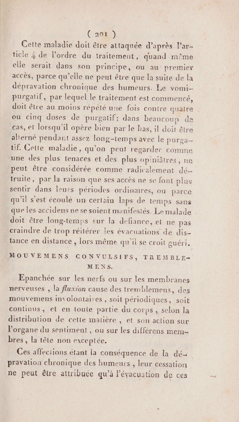 Con) Cette maladie doit être attaquée d’après lPar- cle 4 de l’ordre du traitement, quand même elle serait dans son principe, ou au premier accès, parce qu’elle ne peut être que la suite de la dépravation chronique des humeurs. Le vomi- purgatif, par lequel le traitement est commencé, doit être au moins répété une fois contre quatre ou cinq doses de purgatif; dans beaucoup de cas, el lorsqu'il opère bien par le has, il doit être alterné pendant assez long-temps avec le purga- tif. Cette maladie, qu’on peut regarder comme une des plus tenaces et des plus opiniâtres, ne peut être considérée comme radicalement dé truite, par la raison que ses accès ne se font plus sentir dans leurs périodes ordinaires, ou parce qu'il s’est écoulé un certain laps de temps sans que les accidens ne se soient manifestés. Le malade doit être long-temns eur la défiance, et ne pas craindre de trop réitérer les évacuations de dis- tance en distance , lors même qu'il se croit guéri. MOUVEMENS CON VULSIFS, TREMBLE-— MENS. Epanchée sur les nerfs ou sur les membranes nerveuses , la fluxion cause des tremblemens, des mouvemens involontaires , soit périodiques, soit continus, et en loule partie du corps, selon la distribution de cette matière , et son action sur l'organe du sentiment , ou sur les différens mem bres, la tête non exceptée. Ces affections étant la conséquence de la dé | pravation chronique des humeurs , leur cessation ne peut être attribuée qu’à l'évacuation de ces