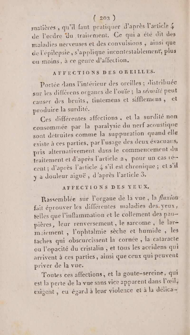 { 263 ) matières , qu'il faut pratiquer d’après l'article 4 de l'ordre ‘du traitement. Ce qui a élé dit des maladies nerveuses et des convulsions , ainsi que de l'épilepsie, s'applique incontestablement, plus ou moins, à ce geure d'affection, AFFECTIONS DES OREILLES. Portée dans l'intérieur des oreilles ; distribuée sur les différens organes de loue ; la sérosilé peut causer des bruits, tintemens et sifflemens, et produire la surdité. | Ces différentes affections , et la surdité non consommée par la paralysie du nerf acoustique sout détruites comme la suppuration quand elle existe à ces parties, par l'usage des deux évacuans, pris alternativement dans le commencement du traitement et d’après l’article 2, pour un cas ré- cent ; d’après l'article 4 s’il est chronique ; et s’il y à douleur aiguë , d’après F'articie 5. AFFECTIONS DES YEUX. Rassemblée sur l'organe de la vue, la fluxion fait éprouver Îcs différentes maladies des. yeux, scies que l'mflammation ct le collement des pau— pières, leur renversement, le sarcorne , le lar— moiement , l'ophtalmie sèche et humide , les taches qui obscurcissent la cornée , la cataracte ou l’opacité du cristalin , et tous les accidens qui arrivent à ces parties, ainsi que ceux qui peuvent priver de la vue, | Toutes ces affections, et la goute-sereine, qui est la perte de la vue sans vice apparent dans l'œil, exigent , eu égard à leur violence et à la délica-