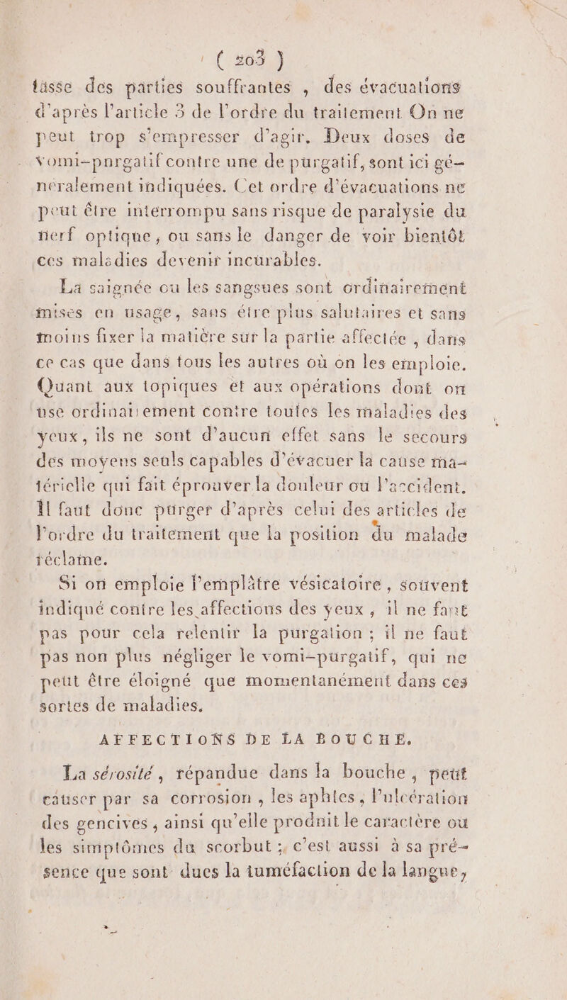 | { 563 } tässe des parties souffrantes , des évacualions d'après l’article 3 de l’ordre du traitement On ne peut trop s’empresser d'agir, Deux doses de vomi-pnrgatuf contre une de purgatif, sont ici gé- néralement indiquées. Cet ordre d’évacuations ne peut être interrompu sans risque de paralysie du nerf optique, ou sans le danger de voir bientôt ces malsdies devenir incürables, La saignée ou les sangsues sont ordinairement mises en usage, sans étre plus salutaires et sans moins fixer la matière sur la partie affectée , dans ce cas que dans tous Les autres où on les emploie. Quant aux iopiques et aux opérations dont on use ordinairement contre toutes les maladies des yeux, ils ne sont d'aucun effet sans le secours dés moÿens seuls capables d’évacuer la cause ma tériclle qui fait éprouver la douleur ou l'accident. Îl faut donc pürger d’après celui des articles de ordre du traitement que la position du malade féclame. | Si or emploie lemplätre vésicatoire, souvent indiqué contre les affections des ÿeux, il ne fan pas pour cela relentir la purgation ; il ne faut pas non plus négliger le vomi-purgatif, qui ne peut être éloigné que momentanément dans ces sortes de maladies, AFFECTIONS DE LA BOUCHE. La sérosité, répandue dans la bouche, peut causer par sa corrosion , les aphies, Pulcération des gencives ainsi qu'elle prodnit le caractère où les simptômes du scorbut ;, c’est aussi à sa pré- sence que sont dues la ituméfaclion de la langue,