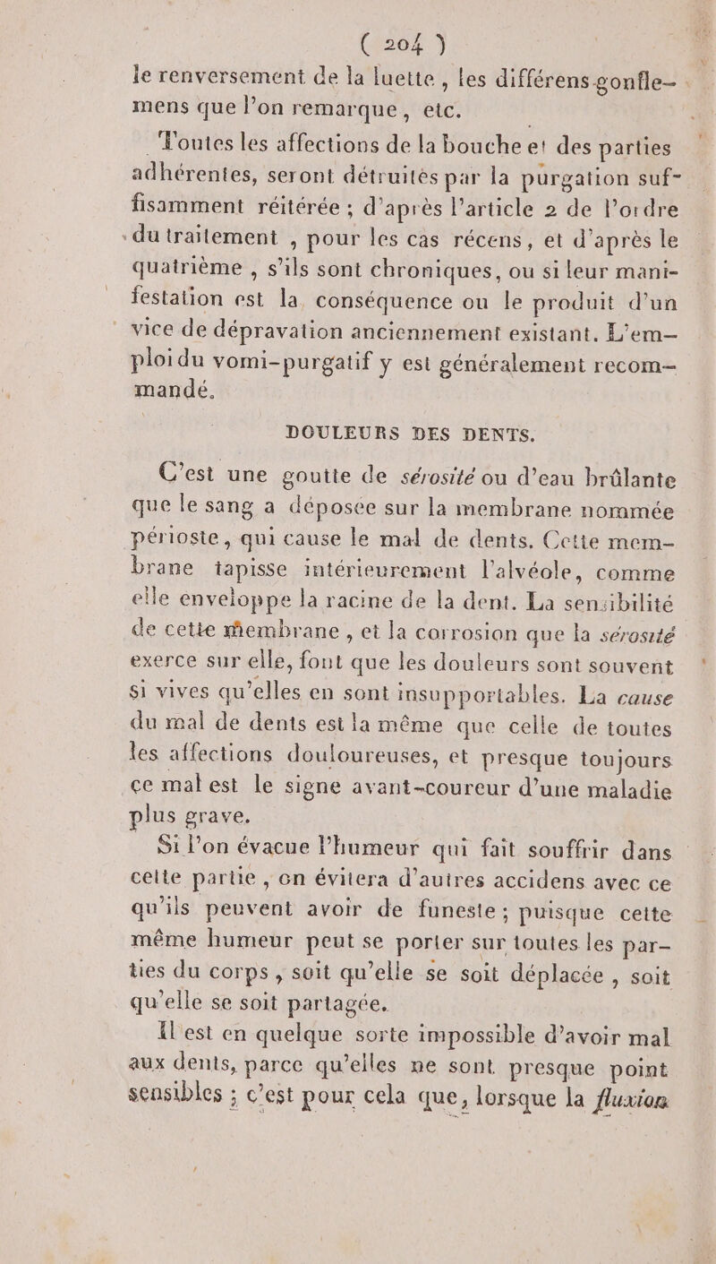 mens que l’on remarque, etc. Toutes les affections de la bouche et des parties adhérentes, seront détruites par la purgation suf- fisamment réitérée ; d’après l’article 2 de l’ordre “dutrailement , pour les cas récens, et d'après le quatrième , s’ils sont chroniques, ou si leur mani- festation est la conséquence ou le produit d’un vice de dépravation anciennement existant. L’em— ploidu vomi-purgatif y est généralement recom— mandé. | DOULEURS DES DENTS. C'est une goutte de sérosité ou d’eau brûlante que le sang a déposée sur la membrane nommée périoste, qui cause le mal de dents, Cette mem- brane tapisse intérieurement l’alvéole, comme elle enveloppe la racine de la dent. La sensibilité de cette membrane , et la corrosion que la sérosité exerce sur elle, font que les douleurs sont souvent si vives qu’elles en sont insupportables. La cause du mal de dents est la même que celle de toutes les affections douloureuses, et presque toujours ce matest le signe avant-coureur d’une maladie plus grave, S1 l’on évacue l'humeur qui fait souffrir dans celte partie , on évitera d’autres accidens avec ce qu'ils peuvent avoir de funeste : puisque cette même humeur peut se porter sur toutes les par- ties du corps, soit qu’elle se soit déplacée , soit qu'elle se soit partagée, Il est en quelque sorte impossible d’avoir mal aux dents, parce qu’elles ne sont presque point sensibles ; c’est pour cela que, lorsque la {luxion Y