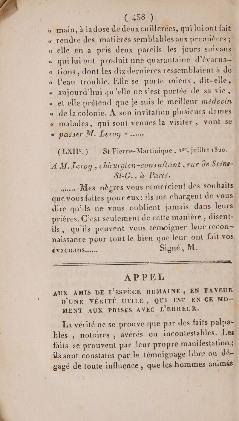« main, à ladose de deux cuillerées, qui luiont fait « rendre des matièrés semblables aux premières ;: « elle en a pris deux pareils les jours suivans. « quiluiont produit une quarantaine d’évacua-. « tions, dont les dix dernieres ressemblatent à de « l’eau trouble. Elle se porte mieux, dit-elle, « aujourd’hui qu'elle ne s’est portée de sa vie, « et elle prétend que je suis le meilleur médecin « de la colonie. À son invitation plusieurs dimes « malades, qui sont venues la visiter, vont se « passer M. Leroy » (LXIHES.) St-Pierre-Martinique , 127. juillet 1820. A M. Leroy , chirurgien-cons ultant , rue de Seine- SG, à Parts. …… Mes nègres vous rermercient des souhaits que vous faites pour eux; !is me chargent de vous. dire qu'ils ne vous oublient jamais dans leurs prières. C’est seulement de cette manière, disent- ils, qu'ils peuvent vous témoigner leur recon- naissance pour tout le bien que leur ont fait vos ÉVACUAN Sec. Signé, M. moment de AY APPEL AUX AMIS DE L'ESPÈCE HUMAINE ,; EN FAVEUR D'UNE VÉRITÉ UTILE, QUI EST EN GE MO- MENT AUX PRISES AVEC L'ERREUR. La vérité ne se prouve que par des faits palpa- bles , notoires , avérés ou incontestables, Les faits se prouvent par leur propre manifestation; ils sont constatés par le témoignage libre ou dé- gagé de toute influence, que les hommes animés
