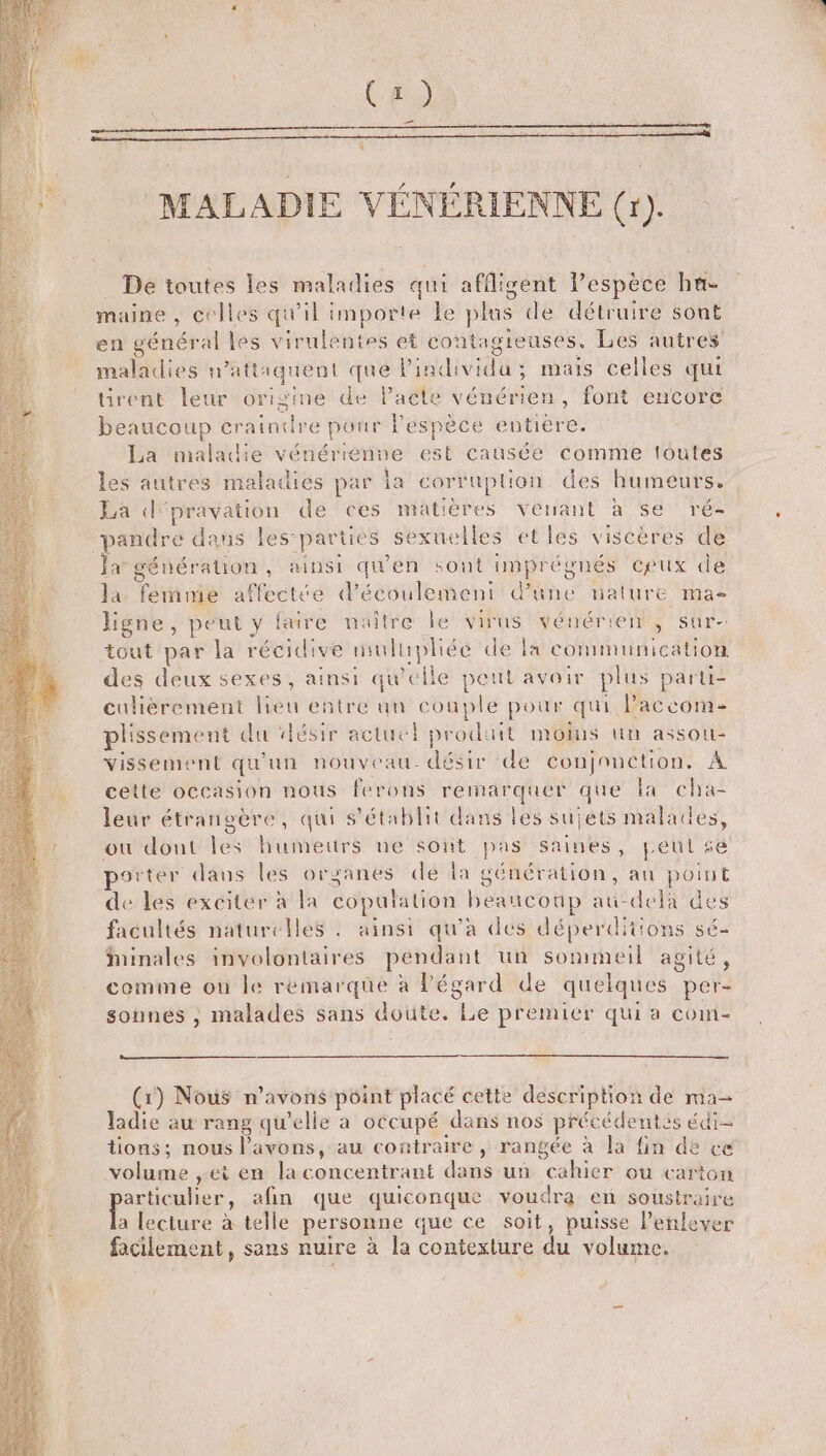 Ces _ MALADIE VÉNÉRIENNE (r). De toutes les maladies qui afflisent l’espèce hu- maine , celles qu'il importe le plus de détruire sont en général les virulentes et co ntagieuses. Les autres maladies n’attaquent que Pindi vida . mais celles qui tirent leur origine de Pacte vénérien, font encore beaucoup craindre pour l'espèce che La maladie vénériernine est causée comme toutes les autres maladies par la corruplion des humeurs. La d'pravation de ces matières venant à se ré- pandre dans les-parties sexue les etles viscères de Et géné Sration, ainsi uen sont DÉS ceux de Ja Tete affectée d'écoulement d'une mature mas ligne, He faire naître le virus der 5) Sûr= tout par la récidive mulupliée de la communication des deux sexes, ainsi LU elle peut avoir plus parli- culièrement lieu entre au couplé pour qui Paccom- plissement du ‘désir actuc prod: it MONS Ut AssOU- vissement qu'un nouveau désir de conjonction. À cette occasion nous ferons remarquer que la cha- leur étrangère, qui s'établit dans les sujets malades, ou dont les humeurs ne sont pas Saines, peul se porter dans les organes de la génération, au point de les exciter à la copulation beaucoup au-delà des facultés naturelles . ainsi qu'a des déperditions s6- iinales involontaires pendant un sommeil agité, comme où le remarque à Pégard de quelques pere sonnes , malades sans doute. (pe premier qui a com- (1) Nous n'avons point placé cette description de ma ladie au rang qu’elle a occupé dans nos précédentis édi- tions; nous l'avons, au contraire, rangée à la fin de ce volume ,ei en la concentrant dans un cahier ou carton particulier, afin que quiconque voudra en soustraire lecture à telle personne que ce soit, puisse l'enlever facilement, sans nuire à la contexlure du volume.