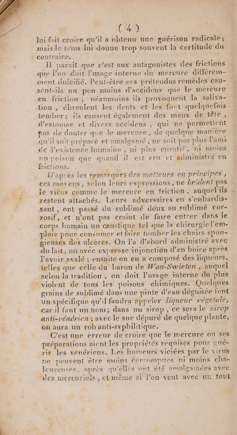 Jui fit croire qu’il a obtenu une guérison radicale ; ®maisle téms Jui donne trop souvent la certitude du * coniraire. Il paraît que c’est aux antagonistes des frictions que l’on doit l'usage interne du mereure différem- ment dulcifié. Peut-être ces prétendus remèdes cau- sént-ils un peu moins d’aceidens que le mercure en friction ; néanmoins ils provoquent la saliva- tion , ébranlent les dents et les font quelquefois tomber; ils causent également des maux: de tête, d'estomac et divers accidens , qui ne permettent pas de douter que le mercure, de quelque manière qu'il soit préparé et amalgamé , ne soit pas plus Parmi dc Pexistence humaine , ni ples curatif, ni mots un poison que quand il est eru et administré en fictions. D'après les remarques des metteurs en principes » ces moyens, selon leurs expressions, ne brident pas le virus comme le mercure en friction, auquel ils : restent altachés. Leurs adversaires en s’enhardis-. sant , ont passé du sublimé doux au sublimé cor- rosif, et n’ont pas craint de faire entrer dans le corps humain un caustique tel que la chirurgie l’em- “ploie pour consumer etfaire tomber les chairs spon- gieuses des ulcères. On Fa d’abord administré avec du lait, ou avéc expresse injonction d’en boire après Vavoir avalé ; ensuite on èn a composé des liqueurs, telles que celle du baron de Wan-Swieten , auquel selon la tradition , on doit l'usage interne du plus violent de tous les poisons chimiques. Quelques grains de sublimé dans une pinte d’eau déguisée font un spécifique qu'il faudra appeler liqueur végetale, car il faut un nom; dans un sirop, ce sera le sirop anti-vénérien ; avec le suc dépuré de quelque plante, on aura un rob anti-syphilitique. C’est une erreur de croire que le mercure ou ses préparations aient les propriétés requises pour pué- rir les venériens. Les humeurs viciées par Île virus ne peuvent étre moins COrrompues ni moins cha- leureuses. après qu'elles ont été amalgamées avec ‘des mercuriels , et même s1 lon veut avec un tout DE &lt;=