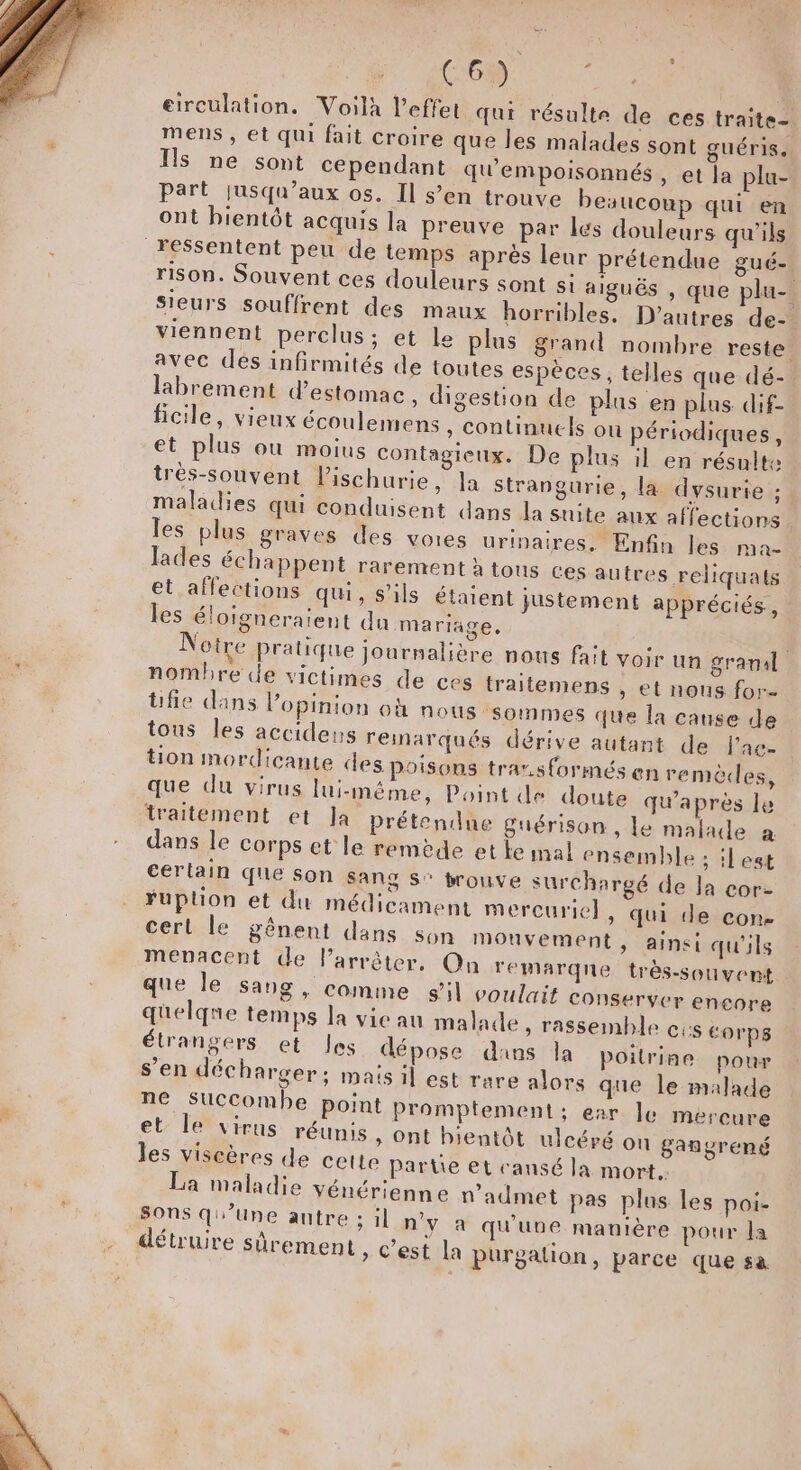 À C6) ee | eirculation. Voilà l'effet qui résulte de ces traite- mens , et qui fait croire que les malades sont guéris. Is ne sont cependant qu'empoisonnés , et la plu- Part jusqu'aux os. Il s’en trouve beaucoup qui en ont bientôt acquis la preuve par les douleurs qu'ils ressentent peu de temps après leur prétendue gué- rison. Souvent ces douleurs sont si aiguës , que plu- sieurs souffrent des maux horribles. D’autres de- viennent perclus; et le plus grand nombre reste. avec dés infirmités de toutes espèces, telles que dé-. labrement destomac, digestion de plus en plus dif- ficile, vieux écoulemens , continuels ou périodiques, et plus ou moius contagieux. De plus il en résulte trèés-souvent Pischurie, Ja strangurie, la dysurie ; maladies qui conduisent dans la suite aux affections les plus graves des voies urinaires. Enfin les ma- lades échappent rarement à tous ces autres reliquats et affections qui, s'ils étaient justement appréciés, les éloigneraient du mariage, Notre Pratique journalière nous fait voir un granal nombre de victimes de ces traitemens , et nous for- üfie dans l'opinion où nous sommes que la cause de tous les accidens remarqués dérive autant de l'ac- tion mordicante des Poisons tra”sformés en remèdes, que du virus lui-même, Point de doute qu'après le traitement et Ja prétendue guérison, le malade a dans le corps et le remède et Le mal ensemble ; :lest certain que son Sang S° brouve surchargé de Ja cor- Fuption et du médicament mercurie}, qui de con- cert le gênent dans son mouvement, ainsi qu'ils menacent de Parrêter, On remarqne très-souvent que le Sang, comme s'il voulait Conserver encore quelqne temps la vie au malade &gt; rassemble cis corps étrangers et les dépose dans la poitrine pour s’en décharger : mais il est rare alors que le malade ne Succombe point Promplement; ear le mercure et: le virus réunis » Ont bientôt ulcéré on gangrené les viscères de cette partie et cansé la mort. La maladie vénérienne n’admet pas plus les poi- sons qu’une autre ; il n'y a qu'une manière pour la détruire sûrement » C'est la purgation, parce que sa