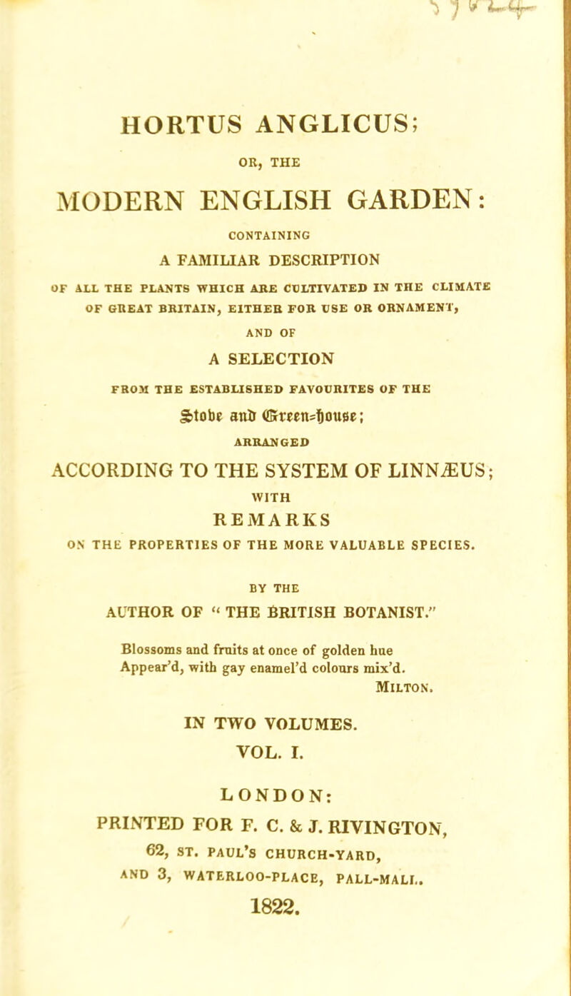 HORTUS ANGLICUS; OR, THE MODERN ENGLISH GARDEN: CONTAINING A FAMILIAR DESCRIPTION OF ALL THE PLANTS WHICH AHE CULTIVATED IN THE CLIMATE OF GREAT BRITAIN, EITHEB FOR BSE OR ORNAMENT, AND OF A SELECTION FROM THE ESTABLISHED FAVOURITES OF THE gitobe anil ARRANGED ACCORDING TO THE SYSTEM OF LINNAIUS; WITH REMARKS ON THE PROPERTIES OF THE MORE VALUABLE SPECIES. BY THE AUTHOR OF « THE BRITISH BOTANIST.” Blossoms and fruits at once of golden hne Appear’d, with gay enamel’d colours mix’d. Milton. IN TWO VOLUMES. VOL. I. LONDON: PRINTED FOR F. C. & J. RIVINGTON, 62, ST. Paul’s church-yard, AND 3, WATERLOO-PLACE, PALL-MALL. 1822.