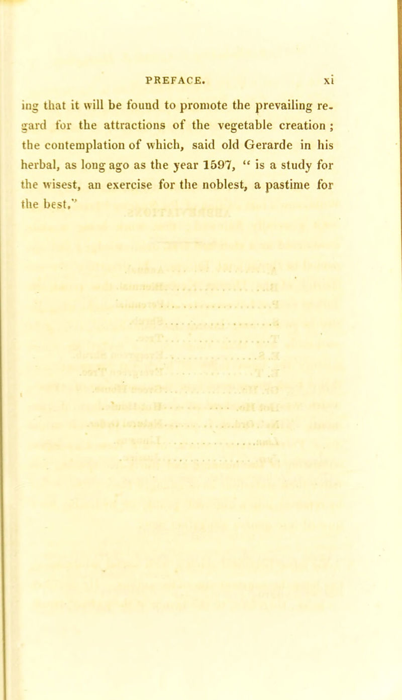 ing that it will be found to promote the prevailing re- garcl for the attractions of the vegetable creation ; the contemplation of which, said old Gerarde in his herbal, as long ago as the year 1597, “ is a study for the wisest, an exercise for the noblest, a pastime for the best.*'