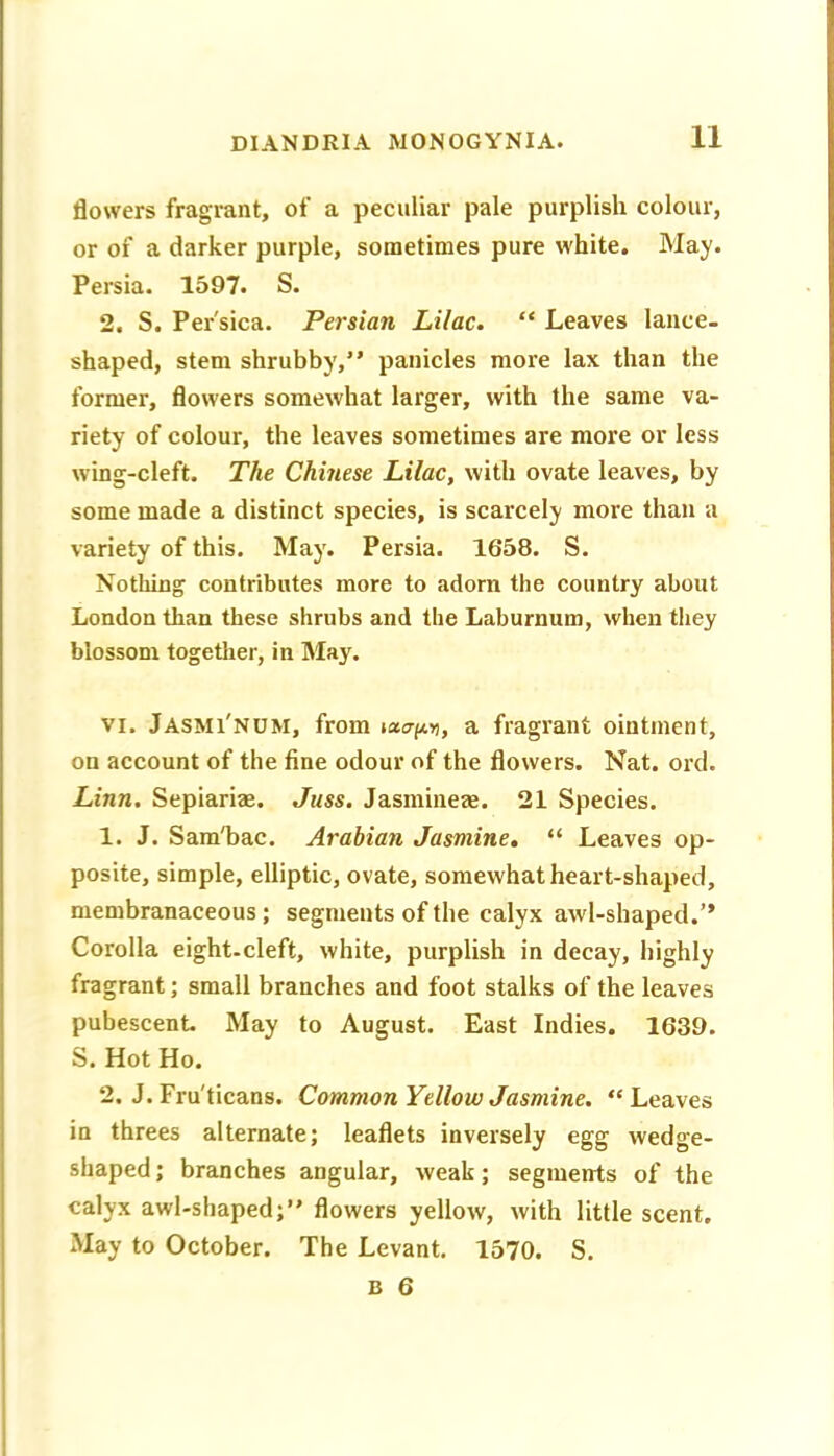 flowers fragrant, of a peculiar pale purplish colour, or of a darker purple, sometimes pure white. May. Persia. 1597. S. 2. S. Per'sica. Persian Lilac. “ Leaves lance- shaped, stem shrubby,” panicles more lax than the former, flowers somewhat larger, with the same va- riety of colour, the leaves sometimes are more or less wing-cleft. The Chmese Lilac, with ovate leaves, by some made a distinct species, is scarcely more than a variety of this. May. Persia. 1658. S. Nothing contributes more to adorn the country about London than these shrubs and the Laburnum, when they blossom together, in May. VI. Jasmi'num, from »ac7-(*D, a fragrant ointment, on account of the fine odour of the flowers. Nat. ord. Linn, Sepiariae. Juss. Jasmiiieze. 21 Species. 1. J. SamTiac. Arabian Jasmine, “ Leaves op- posite, simple, elliptic, ovate, somewhat heart-shaped, membranaceous; segments of the calyx awl-shaped.” Corolla eight-cleft, white, purplish in decay, highly fragrant; small branches and foot stalks of the leaves pubescent May to August. East Indies. 1639. S. Hot Ho. 2. J. Fru'ticans. Common Yellow Jasmine. “Leaves in threes alternate; leaflets inversely egg wedge- shaped ; branches angular, weak; segments of the calyx awl-shaped;” flowers yellow, with little scent. May to October. The Levant. 1570. S.