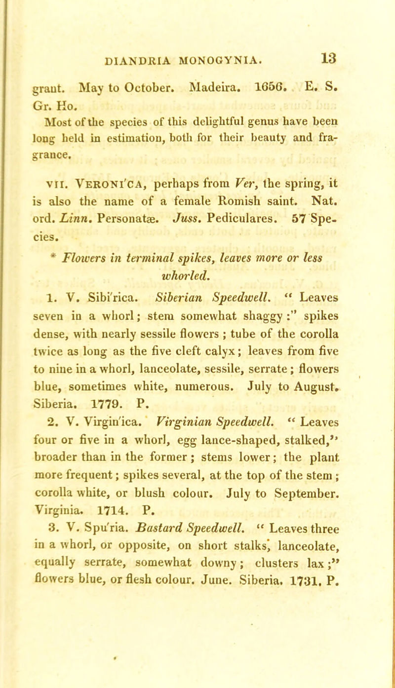 graut. May to October. Madeira. 1656. E. S. Gr. Ko. Most of the species of this delightful genus have been long held in estimation, both for their beauty and fra- grance. VII. Veroni'CA, perhaps from Ver, the spring, it is also the name of a female Romish saint. Nat. ord. Zfraw. Personatse. Jmss. Pediculares. 57 Spe- cies. * Flotcers in terminal spikes, leaves more or less whorled. 1. V. Sibi'rica. Siberian Speedwell. “ Leaves seven in a whorl; stem somewhat shaggy spikes dense, with nearly sessile flowers ; tube of the corolla twice as long as the five cleft calyx; leaves from five to nine in a whorl, lanceolate, sessile, serrate; flowers blue, sometimes white, numerous. July to August, Siberia. 1779. P. 2. V. Virgin'ica. ‘ Virginian Speedwell. “ Leaves four or five in a whorl, egg lance-shaped, stalked,’’ broader than in the former; stems lower; the plant more frequent; spikes several, at the top of the stem; corolla white, or blush colour. July to September. Virginia, 1714. P. 3. V. Spu'ria. Bastard Speedwell. “ Leaves three in a whorl, or opposite, on short stalks', lanceolate, equally serrate, somewhat downy; clusters lax flowers blue, or flesh colour. June. Siberia. 1731, P.