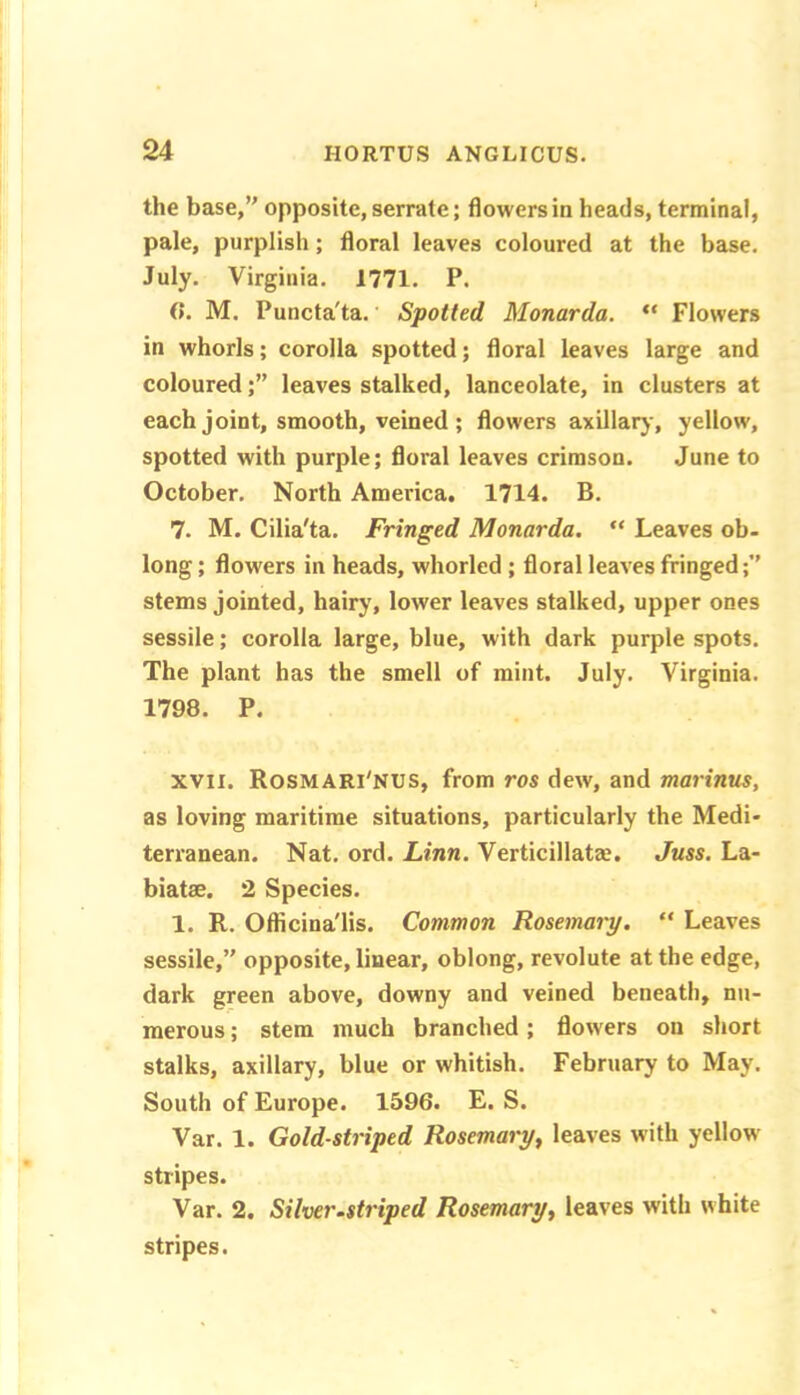 the base/' opposite, serrate; flowers in heads, terminal, pale, purplish; floral leaves coloured at the base. July. Virginia. 1771. P. 0. M. Puncta'ta.' Spotted Monarda. “ Flowers in whorls; corolla spotted; floral leaves large and colouredleaves stalked, lanceolate, in clusters at each joint, smooth, veined ; flowers axillaiy, yellow, spotted with purple; floral leaves crimson. June to October. North America, 1714. B. 7. M. Cilia'ta. Fringed Monarda, “ Leaves ob- long ; flowers in heads, whorled ; floral leaves fringed;” stems jointed, hairy, lower leaves stalked, upper ones sessile; corolla large, blue, with dark purple spots. The plant has the smell of mint. July. Virginia. 1798. P. XVII. Rosmari'NUS, from ros dew, and marinus, as loving maritime situations, particularly the Medi- terranean. Nat. ord. Linn. Verticillatas. Juss. La- biatse. 2 Species. 1. R. Oflicina'lis. Common Rosemary. “ Leaves sessile,” opposite, linear, oblong, revolute at the edge, dark green above, downy and veined beneath, nu- merous ; stem much branched; flowers on short stalks, axillary, blue or whitish. February to May. South of Europe. 1596. E. S. Var. 1. Gold-striped Rosemary, leaves with yellow stripes. Var. 2. Silver.striped Rosemary, leaves with white stripes.