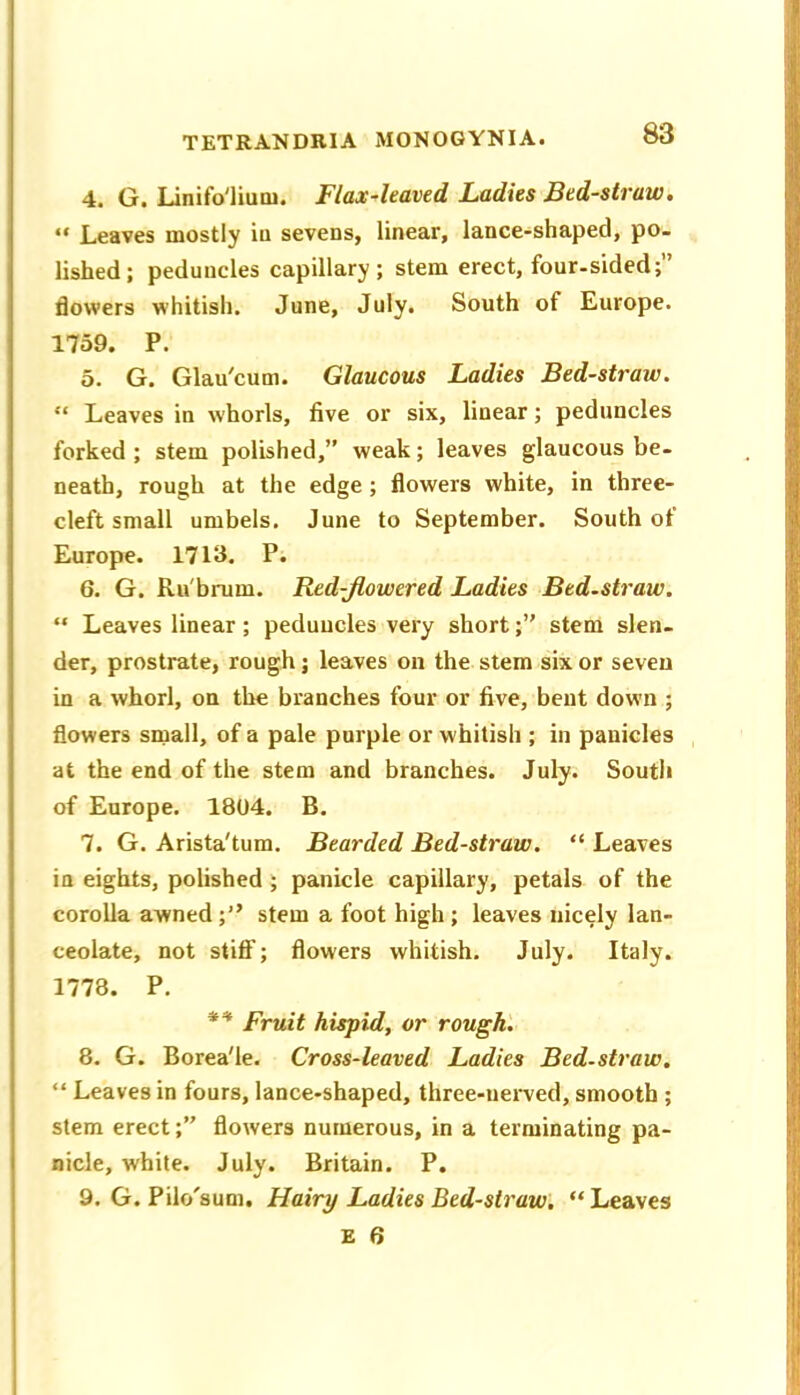 4. G. Linifo'liuoi. Flax^leaved Ladies Bed-straw. “ Leaves mostly iu sevens, linear, lance-shaped, po- lished; peduncles capillary; stem erect, four-sided;” flowers whitish. June, July. South of Europe. 1759. P. 5. G. Glau'cum. Glaucous Ladies Bed-straw. “ Leaves in whorls, five or six, linear; peduncles forked ; stem polished,” weak; leaves glaucous be- neath, rough at the edge; flowers white, in three- cleft small umbels. June to September. South of Europe. 1713. P. 6. G. Ru'hrum. Red-Jlowered Ladies Bed.straw. “ Leaves linear; peduncles very short;” stem slen- der, prostrate, rough; leaves on the stem six or seven in a whorl, on the branches four or five, bent down ; flowers small, of a pale purple or whitish ; in panicles at the end of the stem and branches. July. South of Europe. 1804. B. 7. G. Arista'tum. Bearded Bed-straw. “ Leaves in eights, polished ; panicle capillary, petals of the corolla awnedstem a foot high ; leaves nicely lan- ceolate, not stifif; flowers whitish. July. Italy. 1778. P. Fruit hispid, or rough'. 8. G. Borea'le. Cross-leaved Ladies Bed.straw, “ Leaves in fours, lance-shaped, three-nerved, smooth ; stem erect;” flowers numerous, in a terminating pa- nicle, white. July. Britain. P. 9. G. Pilo'sum. Hairy Ladies Bed-straw, “Leaves