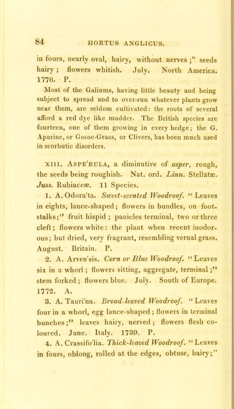 in fours, nearly oval, hairy, without nerves seeds hairy ; flowers whitish. July. North America. 1778. P. Most of the Galioms, having little beauty and being subject to spread and to over-run whatever plants grow near them, are seldom cultivated: the roots of several afford a red dye like madder. The British species are fourteen, one of them growing in every hedge; the G. Aparine, or Goose-Grass, or Clivers, has been much used in scorbutic disorders. XIII. Aspe'rula, a diminutive of asper, rough, the seeds being roughish. Nat. ord. Linn. Stellats. Juss. Rubiaceae. 11 Species. 1. A.Odora'ta. Sweet-scented Woodroof. “Leaves in eights, lance-shaped; flowers in bundles, on foot, stalks;” fruit hispid ; panicles terminal, two or three cleft; flowers white: the plant when recent inodor- ous; but dried, very fragrant, resembling vernal grass. August. Britain. P. 2. A. Arven'sis. Corn or Blue Woodroof. “Leaves six in a whorl; flowers sitting, aggregate, terminal stem forked; flowers blue. July. South of Europe. 1772. A. 3. A. Tauri'na. Broad-leaved Woodroof. “ Leaves four in a whorl, egg lance-shaped ; flowers in terminal bunchesleaves hairy, nerved ; flowers flesh co- loured. June. Italy. 1739. P. 4. A. Crassifo'lia. Thick-leaved Woodroof. “Leaves in fours, oblong, rolled at the edges, obtuse, hairy;”