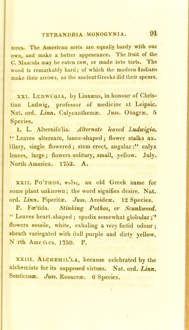 trees. The American sorts are equally hardy with our own, and mivke a better appearance. The fruit of the C. Mascula may be eaten raw, or made into tarts. The wood is remarkably hard ; of which the modern Indians make their arrows, as the ancient Greeks did their spears. XXI. Ludwi'gia, by Linnaeus, in honour of Chris- tian Ludwig, professor of medicine at Leipsic. Nat. ord. Linn. Calycanthemae. Juss. Onagrae. 5 Species. 1. L. Alternifo'lia. Alternate leaved Ludwigia. “Leaves alternate, lance-shaped; flower stalks ax- illary, single flowered; stem erect, angular:’* calyx leaves, large; flowers solitary, small, yellow. July. North America. 1752. A. XXII. Po'thos, woSo;, au old Greek name for some plant unknown ; the word signifies desire. Nat. ord. Linn. Piperitae. Juss. Aroideae. 12 Species. P. Foe'tida. Stinking Pathos, or Scunkweed. “ Leaves heart-shaped ; spadix somewhat globular;’* flowers sessile, white, exhaling a very foetid odour ; sheath variegated with dull purple and dirty yellow. N.rth Ame<\ca. 1759. P. XXIII. Alchemil'la, because celebrated by the alchemists for its supposed virtues. Nat. ord. Linn. Senticosae. Juss. Rosaceae. 6 Species.