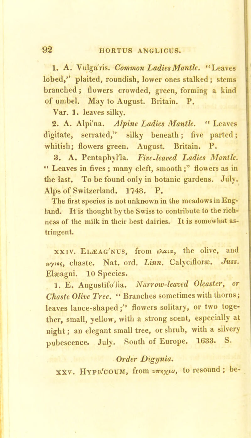 1. A. Vulga'ris. Common LaditsMantle. “Leaves lobed,’* plaited, roundish, lower ones stalked ; stems branched; flowers crowded, green, forming a kind of umbel. May to August. Britain. P. Var. 1. leaves silky. 2. A. Alpi'na. Alpine Ladies Mantle. “ Leaves digitate, serrated,” silky beneath; five parted; whitish; flowers green. August. Britain. P. 3. A. Pentaphyl'la. Five-leaved Ladies Mantle. “ Leaves in fives ; many cleft, smoothflowers as in the last. To be found only in botanic gardens. July. Alps of Switzerland. 1748. P. The first species is not unknown in the meadows in Eng- land. It is thought by the Swiss to contribute to the rich- ness of the milk in their best dairies. It is somewhat as- tringent. XXIV. El^ag'nus, from the olive, and «yp»f, chaste. Nat. ord. Linn. Calyciflorae. Juss. Elaeagni. 10 Species. 1. E. Angustifo'lia. Narrow-leaved Oleaster, or Chaste Olive Tree. “ Branches sometimes with thorns; leaves lance-shapedflow'ers solitary, or two toge- ther, small, yellow, witli a strong scent, especially at night; an elegant small tree, or shrub, with a silvery pubescence. July. South of Europe. 1633. S. Order Digynia. XXV. Hype'coum, from vnnyta, to resound ; be-