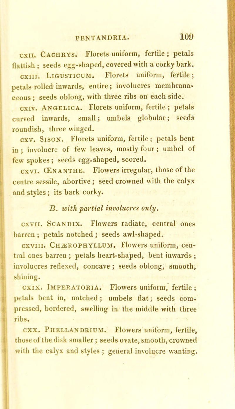 cxii. Cachrys. Plorets uniform, fertile ; petals flattish ; seeds egg-shaped, covered with a corky bark, cxiii. Ligusticum. Florets uniform, fertile; I petals rolled inwards, entire; involucres membrana* i ceous; seeds oblong, with three ribs on each side, ' cxiv. Angelica. Florets uniform, fertile ; petals curved inwards, small; umbels globular; seeds roundish, three winged. i cxv. SisoN. Florets uniform, fertile ; petals bent in ; involucre of few leaves, mostly four; umbel of few spokes ; seeds egg-shaped, scored. cxvi. CEnanthe. Flowers irregular, those of the centre sessile, abortive; seed crowned with the calyx and styles; its bark corky. B. with partial involucres only. cxvii. ScANDix. Flowers radiate, central ones barren ; petals notched ; seeds awl-shaped. cxviii. Ch^ROPHYLLUM. Flowers uniform, cen- I tral ones barren ; petals heart-shaped, bent inwards ; i involucres reflexed, concave ; seeds oblong, smooth, 1 shining. 1CXIX. Imperatoria. Flowers uniform, fertile; ] petals bent in, notched; umbels flat; seeds com- || pressed, bordered, swelling in the middle with three f ribs. I cxx. Phellandrium, Flowers uniform, fertile, j those of the disk smaller; seeds ovate, smooth, crowned j with the calyx and styles ; general involucre wanting. I 1