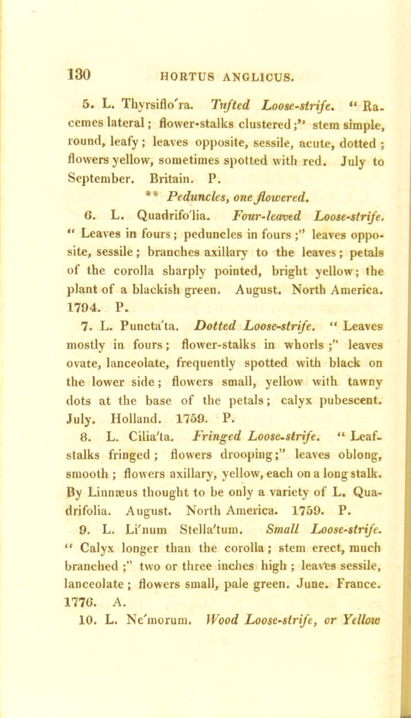 5. L. Thyrsiflo'ra. Tn/ted Loose-strife. “ Ra- cemes lateral; flower-stalks clusteredstem simple, round, leafy ; leaves opposite, sessile, acute, dotted ; flowers yellow, sometimes spotted with red. July to September. Britain. P. ** Peduncles, one flowered. 6. L. Quadrifo'lia. Four-leaved Loose-strife. “ Leaves in fours ; peduncles in fours leaves oppo- site, sessile; branches axillary to the leaves; petals of the corolla sharply pointed, bright yellow; the plant of a blackish green. August. North America. 1794. P. 7. L. Puncta'ta. Dotted Loose-strife. “ Leaves mostly in fours; flower-stalks in whorls leaves ovate, lanceolate, frequently spotted with black on the lower side; flowers small, yellow with tawny dots at the base of the petals; calyx pubescent. July. Holland. 1759. P. 8. L. Cilia'ta. Fringed Loosestrife. “ Leaf- stalks fringed ; flowers droopingleaves oblong, smooth ; flowers axillary, yellow, each on a long stalk. By Linnaeus thought to be only a variety of L. Qua- drifolia. August. North America. 1759. P. 9. L. Li'num Stella'tum. Small Loose-strife. “ Calyx longer than the corolla; stem erect, much branched ;” two or three inches high ; lea\’ts sessile, lanceolate ; flowers small, pale green. June. France. 1776. A. 10. L. Ne'morum. JVood Loosestrife, or Yellow