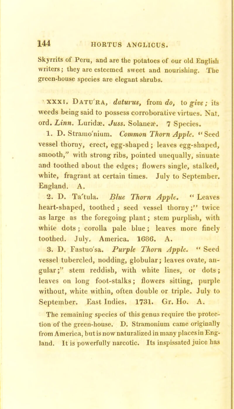 Skyrrits of Peru, and are the potatoes of our old English writers; they are esteemed sweet and nourishing. The green-house species are elegant shrubs. 'XXXI. Datu'ra, daturus, from tog-ire; its weeds being said to possess corroborative virtues. Nat. ord. Linn. Luridaj. Juss. Solaneae. 7 Species. 1. D. Stramo'nium. Common Thorn Apple. “ Seed vessel thorny, erect, egg-shaped ; leaves egg-shaped, smooth, with strong ribs, pointed unequally, sinuate and toothed about the edges; flowers single, stalked, white, fragrant at certain times. July to September. England. A. 2. D. Ta'tula. Blue Thorn Apple, “ Leaves heart-shaped, toothed; seed vessel thorny;” twice as large as the foregoing plant; stem purplish, with while dots; corolla pale blue; leaves more finely toothed. July. America. 1686. A. 3. D. Fastuo'sa. Purple Thorn Apple. ” Seed vessel tubercled, nodding, globular; leaves ovate, an- gular; stem reddish, with white lines, or dots; leaves on long foot-stalks; flowers sitting, purple without, white within, often double or triple. July to September. East Indies. 1731. Gr. Ho. A. The remaining species of this genus require the protec- tion of the green-house. D. Stramonium came originally from America, but is now naturalized in many placesin Eng- land. It is powerfully narcotic. Its inspissated juice has