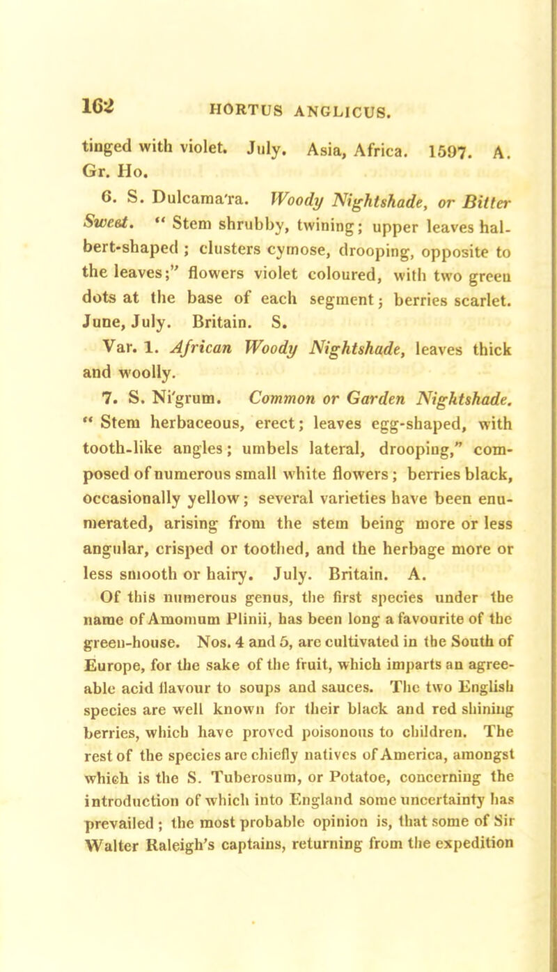 tinged with violet. July. Asia, Africa. 1597. A. Gr. Ho. 6. S. Dulcaraa'ra. Woody Nightshade, or Bitter Sweet, “ Stem shrubby, twining; upper leaves hal- bert-shaped ; clusters cyrnose, drooping, opposite to the leaves;’' flowers violet coloured, with two grceu dots at the base of each segment; berries scarlet. June, July. Britain. S. Var. 1. African Woody Nightshade, leaves thick and w'oolly. 7. S. Ni'grum. Common or Garden Nightshade. “ Stem herbaceous, erect; leaves egg-shaped, with tooth-like angles; umbels lateral, drooping, com- posed of numerous small w hite flowers; berries black, occasionally yellow; several varieties have been enu- merated, arising from the stem being more or less angular, crisped or toothed, and the herbage more or less smooth or hairy. July. Britain. A. Of this numerous genus, the first species under the name of Amoinum Plinii, has been long a favourite of the green-house. Nos. 4 and 6, are cultivated in the South of Europe, for the sake of the fruit, which imparts an agree- able acid flavour to soups and sauces. The two English species are well known for their black and red shining berries, which have proved poisonous to children. The rest of the species are chiefly natives of America, amongst which is the S. Tuberosum, or Potatoe, concerning the introduction of which into England some uncertainty has prevailed ; the most probable opinion is, that some of Sir Walter Raleigh’s captains, returning from the expedition