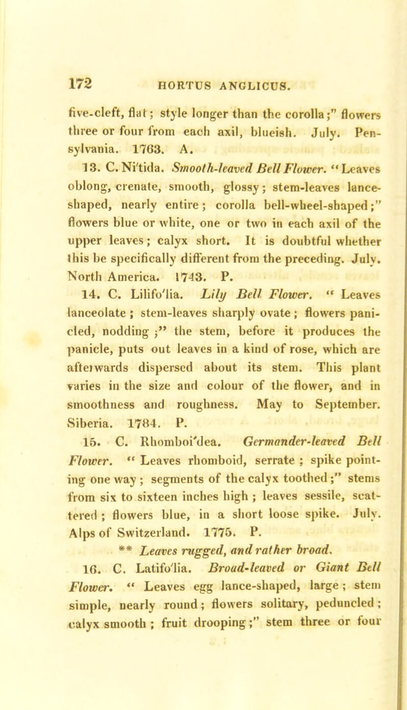 five-cleft, flat; style longer than the corolla;” flowers three or four from each axil, blueish. July. Pen- sylvania. 1763. A. 13. C. Ni'tida. Smooth-leaved Bell Flower. “ Leaves oblong, crenate, smooth, glossy; stem-leaves lance- shaped, nearly entire ; corolla bell-wbeel-shaped flowers blue or white, one or two in each axil of the upper leaves; calyx short. It is doubtful whether this be specifically different from the preceding. Julv. North America. 1743. P. 14. C. Lilifo'lia. Lily Bell Flower. “ Leaves lanceolate ; stem-leaves sharply ovate ; flowers pani- cled, nodding j” the stem, before it produces the panicle, puts out leaves in a kind of rose, which are afterwards dispersed about its stem. This plant varies in the size and colour of the flower, and in smoothness and roughness. May to September. Siberia. 1784. P. 15. C. Rhomboi'dea. Germander-leaved Bell Flower. “ Leaves rhomboid, serrate ; spike point- ing one way ; segments of the calyx toothed stems from six to sixteen inches high ; leaves sessile, scat- tered ; flowers blue, in a short loose spike. July. Alps of Switzerland. 1775. P. ** Leaves rugged, and rather broad. 16. C. Latifo'lia. Broad’leaved or Giant Bell Flower, “ Leaves egg lance-shaped, large; stem simple, nearly round; flowers solitary, peduncled; calyx smooth ; fruit droopingstem three or four