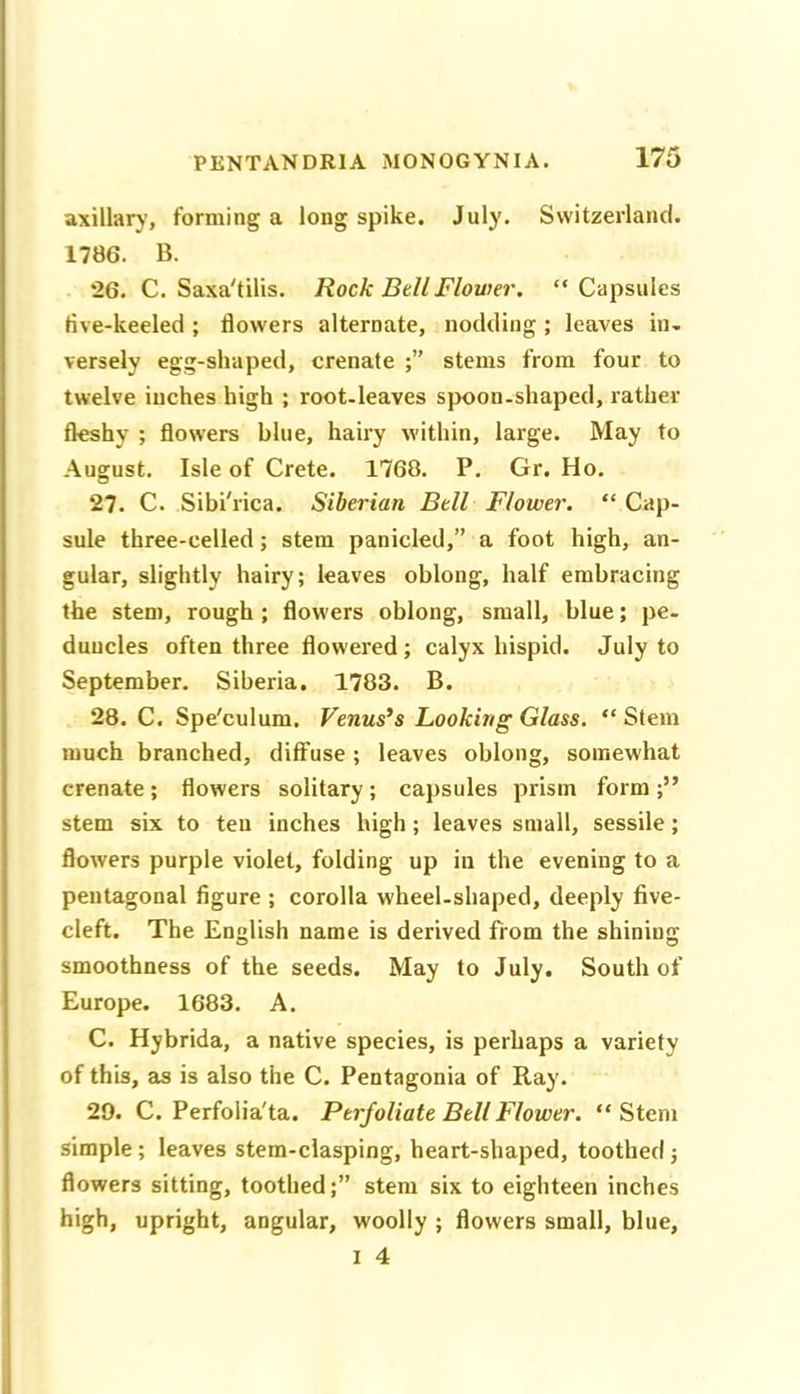 axillary, forming a long spike. July. Switzerland. 1786. B. “26. C. Saxa'tilis. Rock BtU Flower. “Capsules five-keeled ; flowers alternate, nodding ; leaves in- versely egg-shaped, crenate stems from four to twelve inches high ; root-leaves spoon-shaped, rather fleshy ; flow’ers blue, hairy within, large. May to August. Isle of Crete. 1768. P. Gr. Ho. 27. C. Sibi'rica. Siberian Bell Flower. “ Cap- sule three-celled; stem panicled,” a foot high, an- gular, slightly hairy; leaves oblong, half embracing the stem, rough ; flow'ers oblong, small, blue; pe- duncles often three flowered; calyx hispid. July to September. Siberia. 1783. B. 28. C. Spe'culum. Venus’s Looking Glass. “ Stem much branched, diffuse; leaves oblong, somewhat crenate; flowers solitary; capsules prism form stem six to teu inches high; leaves small, sessile; flowers purple violet, folding up in the evening to a pentagonal figure ; corolla wheel-shaped, deeply five- cleft. The English name is derived from the shining smoothness of the seeds. May to July. South of Europe. 1683. A. C. Hybrida, a native species, is perhaps a variety of this, as is also the C. Pentagonia of Ray. 29. C. Perfolia'ta. Perfoliate Bell Flower. “Stem simple; leaves stem-clasping, heart-shaped, toothed; flowers sitting, toothed;” stem six to eighteen inches high, upright, angular, woolly ; flowers small, blue,