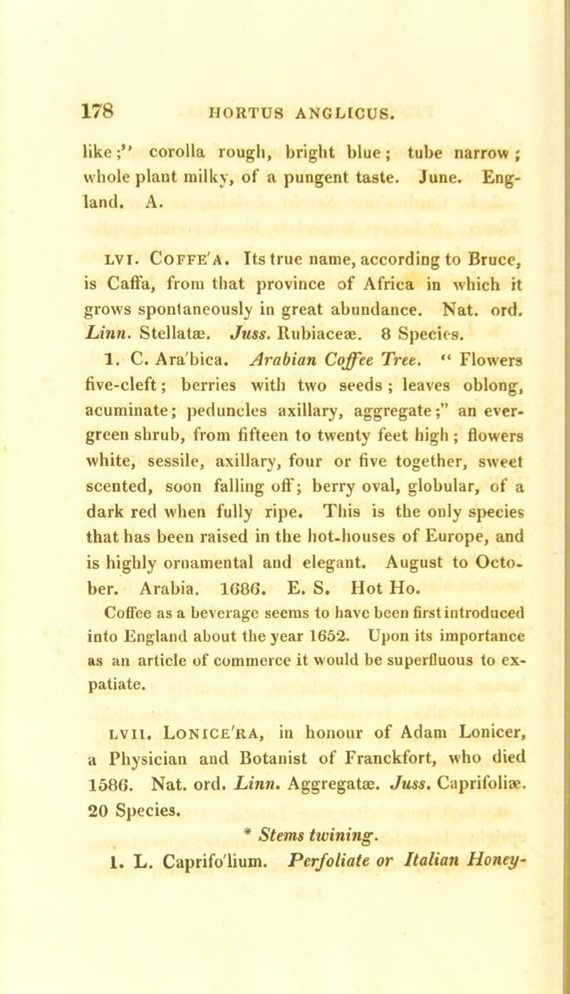 like corolla rough, bright blue; tube narrow ; whole plant milky, of a pungent taste. June. Eng- land. A. LVi. Coffe'a. Its true name, according to Bruce, is Caffa, from that province of Africa in which it grows spontaneously in great abundance. Nat. ord. Linn. Stellatae. Juss. Rubiaceae. 8 Species. 1. C. Ara'bica. Arabian Coffee Tree. “ Flowers five-cleft; berries with two seeds; leaves oblong, acuminate; peduncles axillary, aggregate;” an ever- green shrub, from fifteen to tw^enty feet high ; flowers white, sessile, axillary, four or five together, sweet scented, soon falling off; berry oval, globular, of a dark red when fully ripe. This is the only species that has been raised in the hot-houses of Europe, and is highly ornamental and elegant. August to Octo. ber. Arabia. 1686. E. S. Hot Ho. Coffee as a beverage seems to have been first introduced into England about the year 1652. Upon its importance as an article of commerce it would be superfluous to ex- patiate. LVii. Lonice'ra, in honour of Adam Lonicer, a Physician and Botanist of Franckfort, who died 1586. Nat. ord. Linn. Aggregate. Juss. Caprifoliae. 20 Species. * Stems twining. 1. L. Caprifo'lium. Perfoliate or Italian Honey-