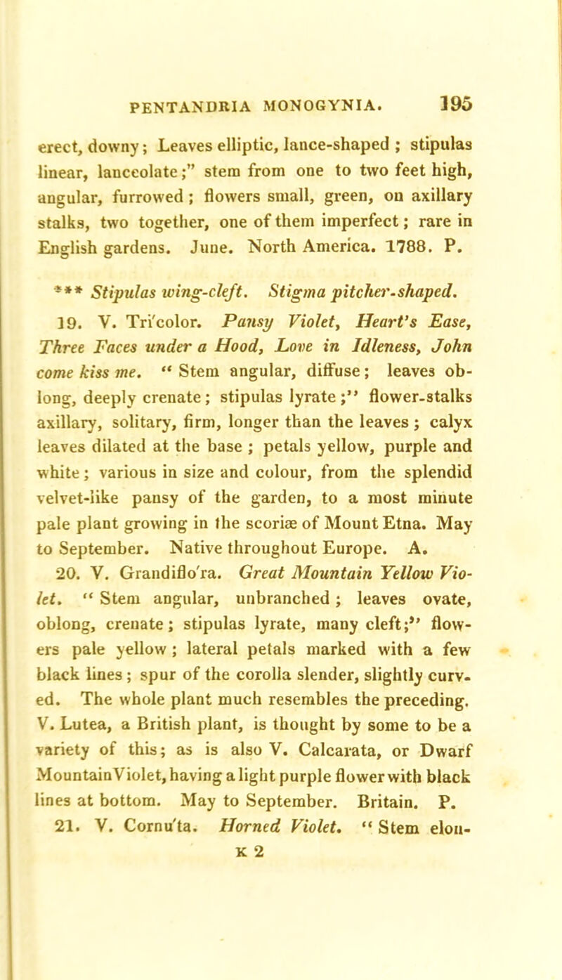 erect, downy; Leaves elliptic, lance-shaped ; stipulas linear, lanceolatestem from one to two feet high, angular, furrowed ; flowers small, green, on axillary stalks, two together, one of them imperfect; rare in Enslish gardens. June. North America. 1788. P. *** Stipulas wing-cleft. Stigma pitcher.shaped. 19. V. Tri'color. Pansy Violet, Heart’s Ease, Three Faces under a Hood, Love in Idleness, John come kiss me. “ Stem angular, diffuse; leaves ob- long, deeply crenate; stipulas lyrate;” flower-stalks axillary, solitary, firm, longer than the leaves ; calyx leaves dilated at the base ; petals yellow, purple and white; various in size and colour, from the splendid velvet-like pansy of the garden, to a most minute pale plant growing in the scoriae of Mount Etna. May to September. Native throughout Europe. A. 20. V. Grandiflo'ra. Great Mountain Yellow Vio- let. “ Stem angular, unbranched; leaves ovate, oblong, crenate; stipulas lyrate, many cleft;” flow- ers pale yellow ; lateral petals marked with a few black lines; spur of the corolla slender, slightly curv- ed. The whole plant much resembles the preceding. V. Lutea, a British plant, is thought by some to be a variety of this; as is also V. Calcarata, or Dwarf MountainViolet, having a light purple flower with black lines at bottom. May to September. Britain. P. 21. V. Cornu'ta. Horned Violet. “ Stem elon-