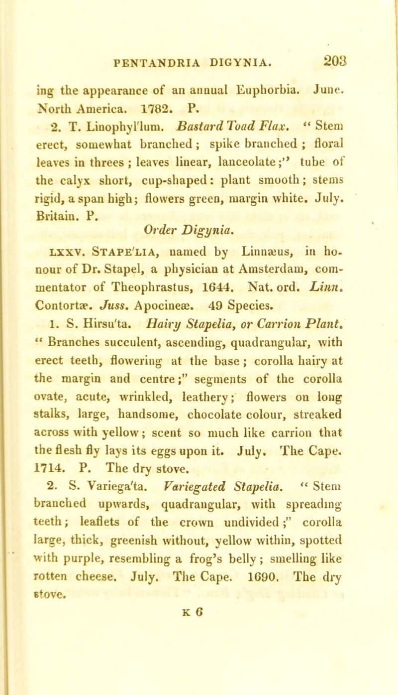 ing the appearance of an annual Euphorbia. June. North America. 1782. P. 2. T. Liuophyrium. Bastard Toad Flax. “ Stem erect, somewhat branched; spike branched ; floral leaves in threes ; leaves linear, lanceolate;” tube of the calyx short, cup-shaped: plant smooth; stems rigid, a span high; flowers green, margin white. July. Britain. P. Order Digynia. Lxxv. Stape'lia, named by Linnajus, in ho- nour of Dr. Stapel, a physician at Amsterdam, com- mentator of Theophrastus, 1644. Nat. ord. Linn, Contortae. Juss. Apocineae. 49 Species. 1. S. Hirsu'ta. Hairy Stapelia, or Carrion Plant, “ Branches succulent, ascending, quadrangular, with erect teeth, flowering at the base ; corolla hairy at the margin and centre;” segments of the corolla ovate, acute, wrinkled, leathery; flowers on long stalks, large, handsome, chocolate colour, streaked across with yellow; scent so much like carrion that the flesh fly lays its eggs upon it. July. The Cape, 1714. P. The dry stove. 2. S. Variega'ta. Variegated Stapelia. “ Stem branched upwards, quadrangular, with spreading teeth; leaflets of the crown undivided;” corolla large, thick, greenish without, yellow within, spotted with purple, resembling a frog’s belly; smelling like rotten cheese. July. Tlie Cape. 1690. The dry Btovc.