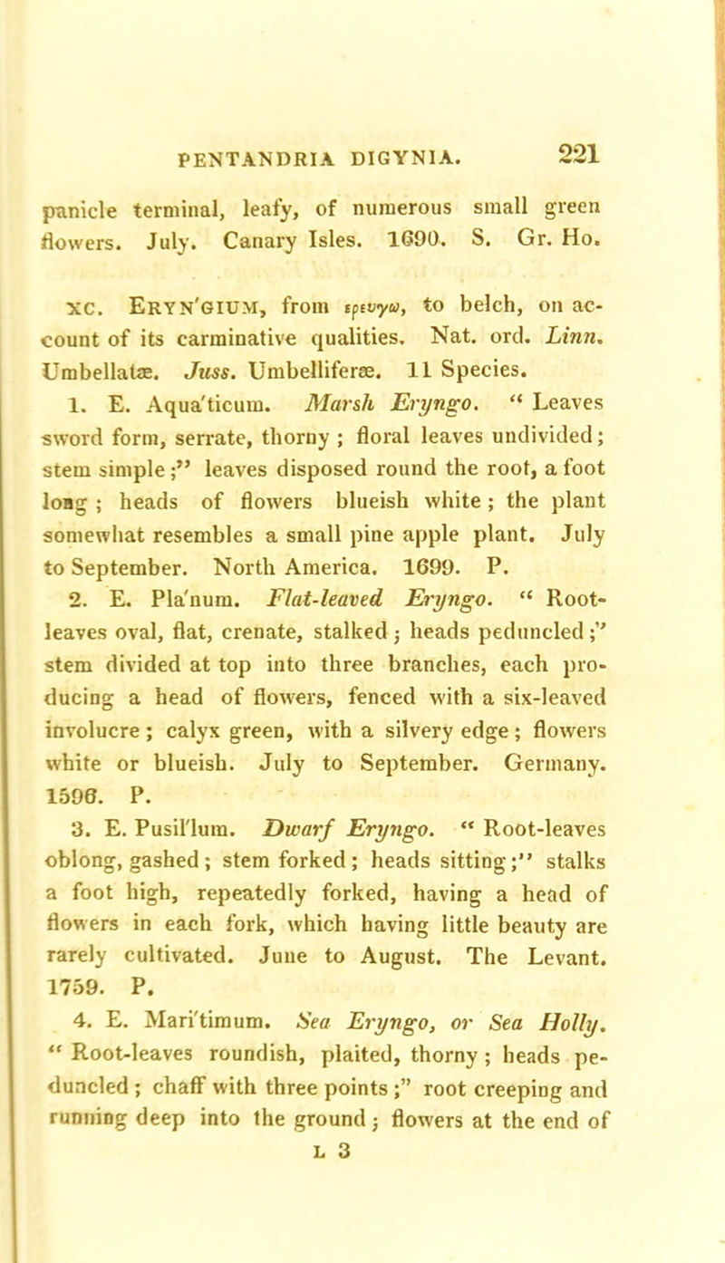 jninicle terminal, leafy, of numerous small green flowers. July. Canary Isles. 1690. S. Gr. Ho. xc. Eryn'gium, from sfevyu, to belch, on ac- count of its carminative qualities. Nat. ord. Linn, Umbellatae. Jtiss. Umbelliferae. 11 Species. 1. E. Aqua'ticum. Marsh Eryngo. “ Leaves sword form, serrate, thorny ; floral leaves undivided; stem simple;” leaves disposed round the root, afoot long ; heads of flowers blueish white; the plant somewliat resembles a small pine apple plant. July to September. North America. 1699. P. 2. E. Pla'nura. Flat-leaved Eryngo. “ Root- leaves oval, flat, crenate, stalked; heads peduncled;’' stem divided at top into three branches, each pro- ducing a head of flowers, fenced with a six-leaved involucre ; calyx green, with a silvery edge; flowers white or blueish. July to September. Germany. 1596. P. 3. E. Pusilium. Dwarf Eryngo. “ Root-leaves oblong, gashed; stem forked ; heads sitting;” stalks a foot high, repeatedly forked, having a head of flowers in each fork, which having little beauty are rarely cultivated. June to August. The Levant. 1759. P. 4. E. Mari'timum. Sea Eryngo, or Sea Holly, ” Root-leaves roundish, plaited, thorny; heads pe- duncled ; chaff with three points root creeping and running deep into the ground; flowers at the end of