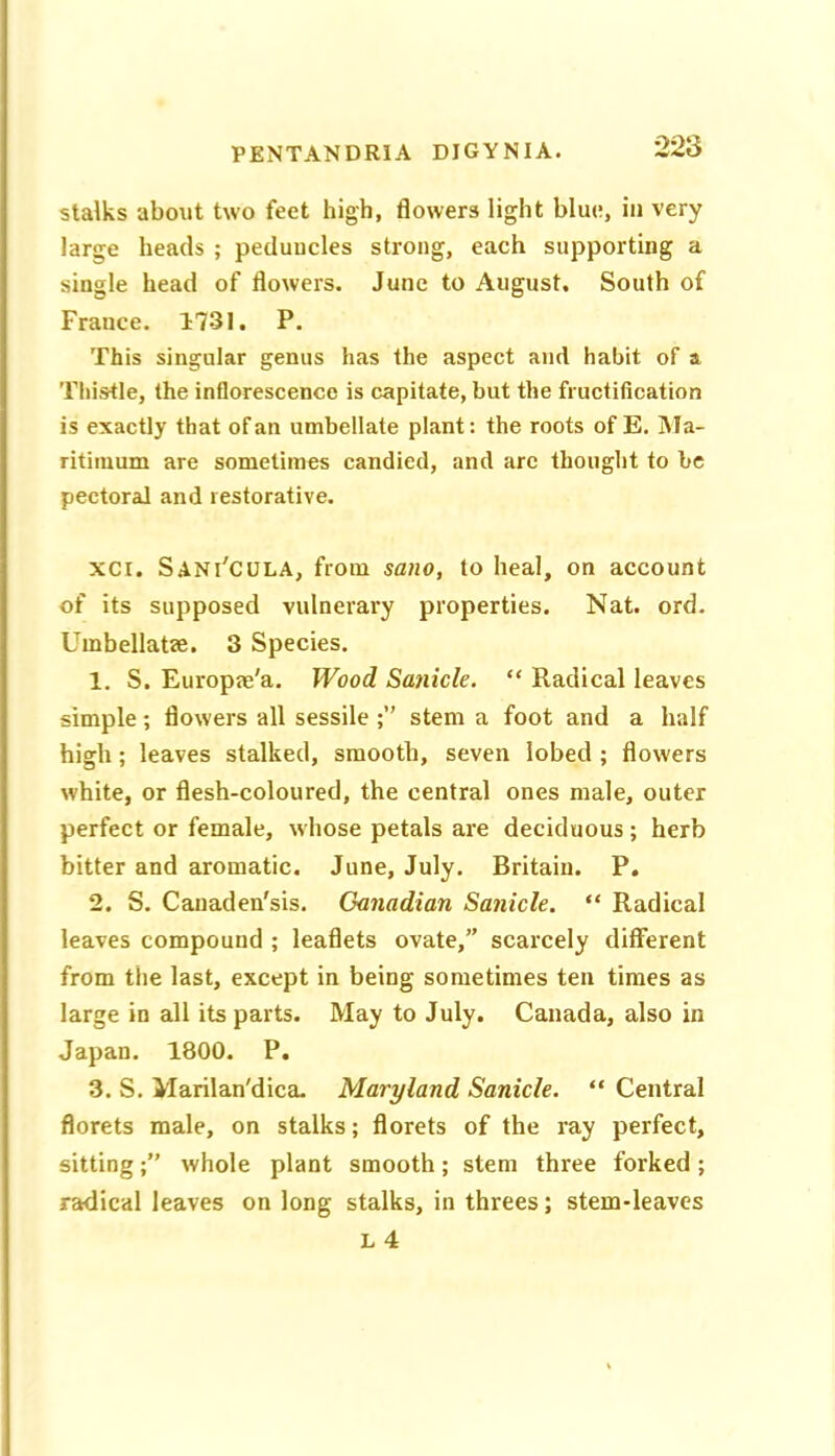 stalks about two feet high, flowers light blue, in very large heads ; peduncles strong, each supporting a single head of flowers. June to August. South of France. 1731. P. This singular genus has the aspect and habit of a Thistle, the inflorescence is capitate, but the fructification is exactly that of an umbellate plant: the roots of E. Ma- ritiinum are sometimes candied, and arc thought to be pectoral and restorative. xci. S.4Ni'CULA, from sano, to heal, on account of its supposed vulnerary properties. Nat. ord. Uinbellatse. 3 Species. 1. S. Europae'a. Wood Sanicle. “ Radical leaves simple; flowers all sessile stem a foot and a half high; leaves stalked, smooth, seven lobed ; flowers white, or flesh-coloured, the central ones male, outer perfect or female, whose petals are deciduous; herb bitter and aromatic, June, July. Britain. P. 2. S. Cauaden'sis. Ganadian Sanicle. “ Radical leaves compound ; leaflets ovate,” scarcely different from the last, except in being sometimes ten times as large in all its parts. May to July. Canada, also in Japan. 1800. P. 3. S. Marilan'dica. Maryland Sanicle. “ Central florets male, on stalks; florets of the ray perfect, sittingwhole plant smooth; stem three forked ; radical leaves on long stalks, in threes; stem-leaves L 4