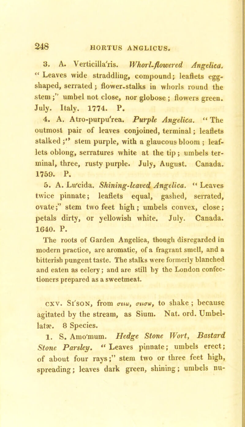 3. A. Verticilla'ris. WhorLftowered Angelica. “ Leaves wide straddling, compound leaflets egg- shaped, serrated; flower.stalks in whorls round the stem;” umbel not close, nor globose ; flowers green. July. Italy. 1774. P. 4. A. Atro-purpu'rea. Purple Angelica. “ The outmost pair of leaves conjoined, terminal; leaflets stalked stem purple, with a glaucous bloom ; leaf- lets oblong, serratures white at the tip; umbels ter- minal, three, rusty purple. July, August. Canada. 1759. P. 5. A. Lu'cida. Shining-leaved Angelica. “ Leaves twice pinnate; leaflets equal, gashed, serrated, ovatestem two feet high ; umbels convex, close; petals dirty, or yellowish white. July. Canada. 1640. P. The roots of Garden Angelica, though disregarded in modern practice, are aromatic, of a fragrant smell, and a bitterish pungent taste. The stalks were formerly blanched and eaten as celery; and are still by the London confec- tioners prepared as a sweetmeat. cxv. Si'soN, from a-tw, tnuru, to shake ; because agitated by the stream, as Sium. Nat. ord. Umbel- latae. 8 Species. 1. S. Amo'mum. Hedge Stone Wort, Bastard Stone Parsley. “ Leaves pinnate; umbels erect; of about four rays;” stem two or three feet high, spreading; leaves dark green, shining; umbels nu-