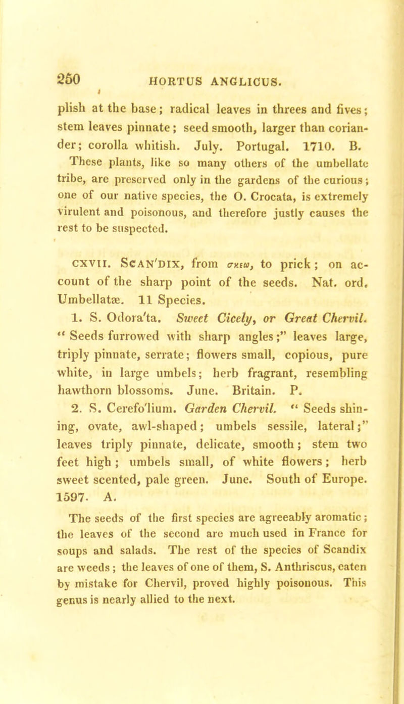 260 plish at the base; radical leaves in threes and fives; stem leaves pinnate; seed smooth, larger than corian- der; corolla whitish. July. Portugal. 1710. B. These plants, like so many others of the umbellate tribe, are preserved only in the gardens of the curious; one of our native species, the O. Crocata, is extremely virulent and poisonous, and therefore justly causes the rest to be suspected. cxvii. Scan'dix, from erxsu, to prick; on ac- count of the sharp point of the seeds. Nat. ord. Umbellatae. 11 Species. 1. S. Odora'ta. Sweet Cicely, or Great Chervil. “ Seeds furrowed with sharp angles;” leaves large, triply pinnate, serrate; flowers small, copious, pure white, in large umbels; herb fragrant, resembling hawthorn blossoms. June. Britain. P. 2. S. Cerefo'lium. Garden Chervil. “ Seeds shin- ing, ovate, awl-shaped; umbels sessile, lateral;” leaves triply pinnate, delicate, smooth; stem two feet high ; umbels small, of white flowers; herb sweet scented, pale green. June. South of Europe. 1597. A. The seeds of the first species are agreeably aromatic; the leaves of the second are much used in France for soups and salads. The rest of the species of Scandix are weeds; the leaves of one of them, S. Antliriscus, eaten by mistake for Chervil, proved highly poisonous. This genus is nearly allied to the next.