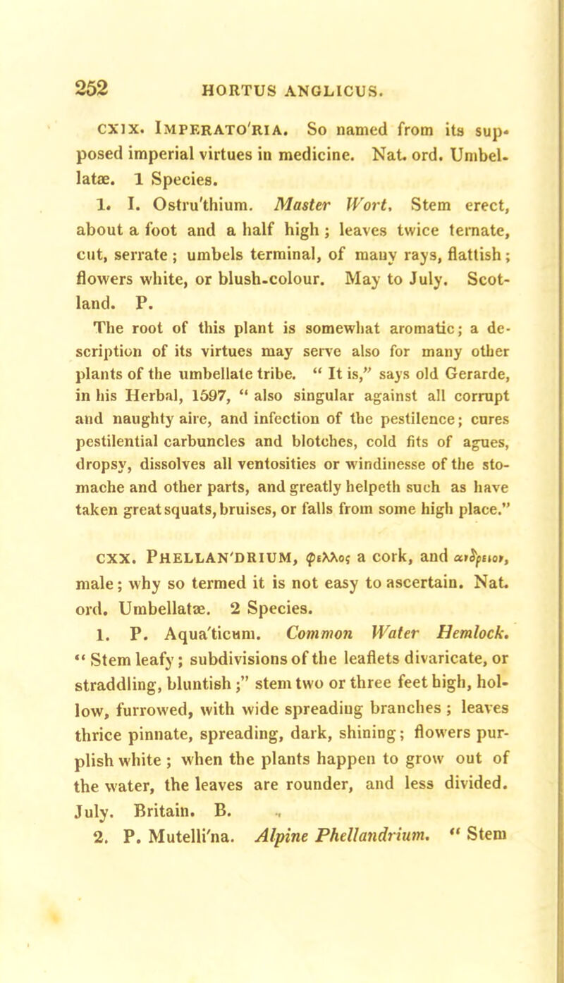 cxix. Imperato'ria, So named from its sup- posed imperial virtues in medicine. Nat. ord. Umbel, latae. 1 Species. 1. I. Ostru'thium. Master Wort, Stem erect, about a foot and a half high; leaves twice teniate, cut, serrate ; umbels terminal, of many rays, dattish; flowers white, or blush-colour. May to July. Scot- land. P. The root of this plant is somewhat aromatic; a de- scription of its virtues may serve also for many other plants of the umbellate tribe. “ It is,” says old Gerarde, in his Herbal, 1597, “ also singular against all corrupt and naughty alre, and infection of the pestilence; cures pestilential carbuncles and blotches, cold fits of agues, dropsy, dissolves all ventosities or windinesse of the sto- mache and other parts, and greatly helpeth such as have taken great squats, bruises, or falls from some high place.” CXX. PHELLAN'DRIUM, ^eXXo; a COrk, and male; why so termed it is not easy to ascertain. Nat. ord. Umbellatae. 2 Species. 1. P. Aqua'ticum. Common Water Hemlock. “ Stem leafy; subdivisions of the leaflets divaricate, or straddling, bluntishstem two or three feet high, hol- low, furrowed, with wide spreading branches ; leaves thrice pinnate, spreading, dark, shining; flow-ers pur- plish white ; when the plants happen to grow out of the water, the leaves are rounder, and less divided. July. Britain. B. 2. P. Mutelli'na. Alpine Phdlandrium, ** Stem