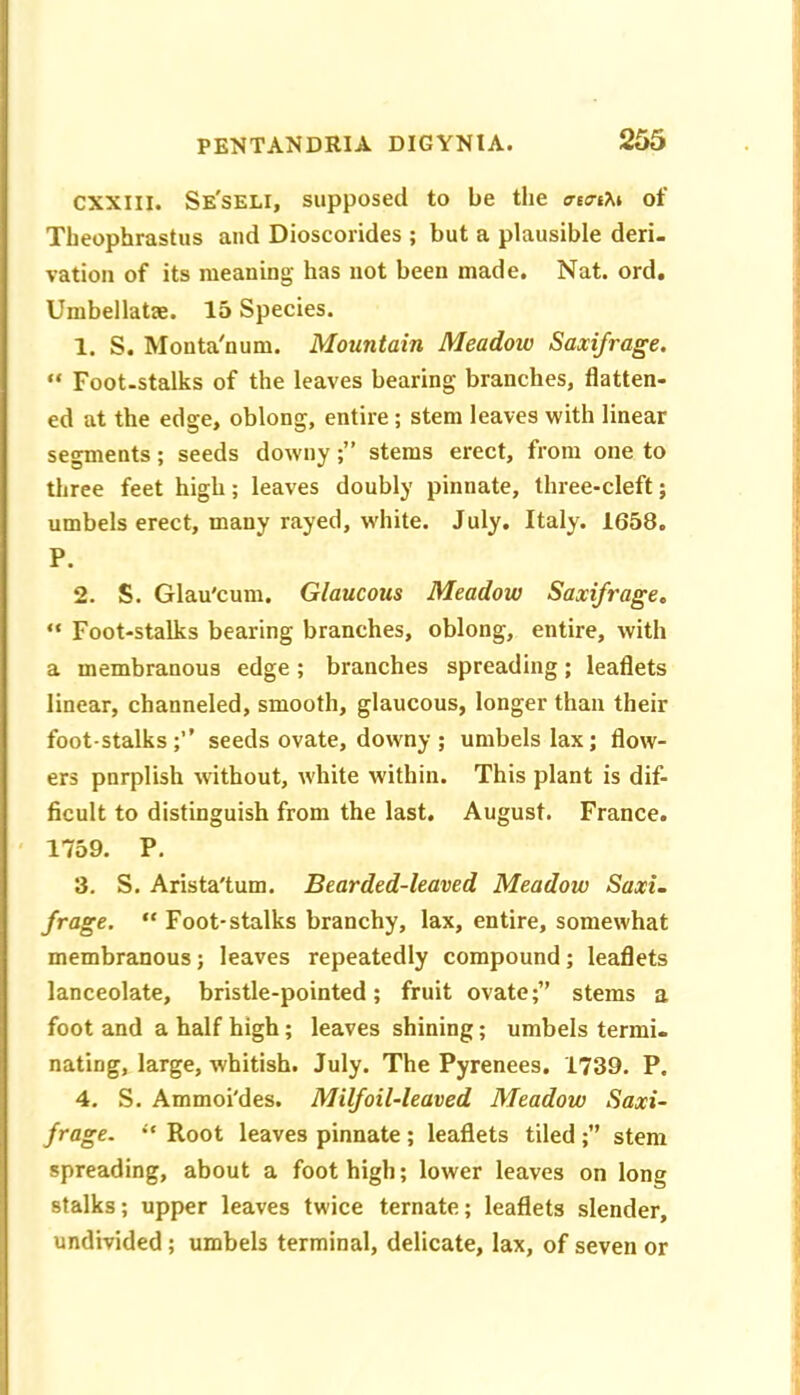 CXXlll. Se'seli, supposed to be tlie ffeaM of Tbeophrastus and Dioscorides ; but a plausible deri. vation of its meaning has not been made. Nat. ord, Umbellatae. 15 Species. 1. S. Monta'num. Mountain Meadow Saxifrage. “ Foot-stalks of the leaves bearing branches, flatten- ed at the edge, oblong, entire; stem leaves with linear segments; seeds downystems erect, from one to three feet high; leaves doubly pinnate, three-cleft; umbels erect, many rayed, white. July. Italy. 1658. P. 2. S. Glau'cum. Glaucous Meadow Saxifrage.  Foot-stalks bearing branches, oblong, entire, with a membranous edge; branches spreading; leaflets linear, channeled, smooth, glaucous, longer than their footstalks;’’ seeds ovate, downy; umbels lax; flow- ers pnrplish without, white within. This plant is dif- ficult to distinguish from the last. August. France. ' 1759. P. 3. S. Arista'tum. Bearded-leaved Meadow Saxi. frage. “ Foot-stalks branchy, lax, entire, somewhat membranous; leaves repeatedly compound; leaflets lanceolate, bristle-pointed; fruit ovate;” stems a foot and a half high; leaves shining; umbels termi- nating, large, whitish. July. The Pyrenees. 1739. P. 4. S. Ammoi'des. Milfoil-leaved Meadow Saxi- frage. “ Root leaves pinnate ; leaflets tiled ;” stem spreading, about a foot high; lower leaves on long stalks; upper leaves twice ternate; leaflets slender, undivided; umbels terminal, delicate, lax, of seven or