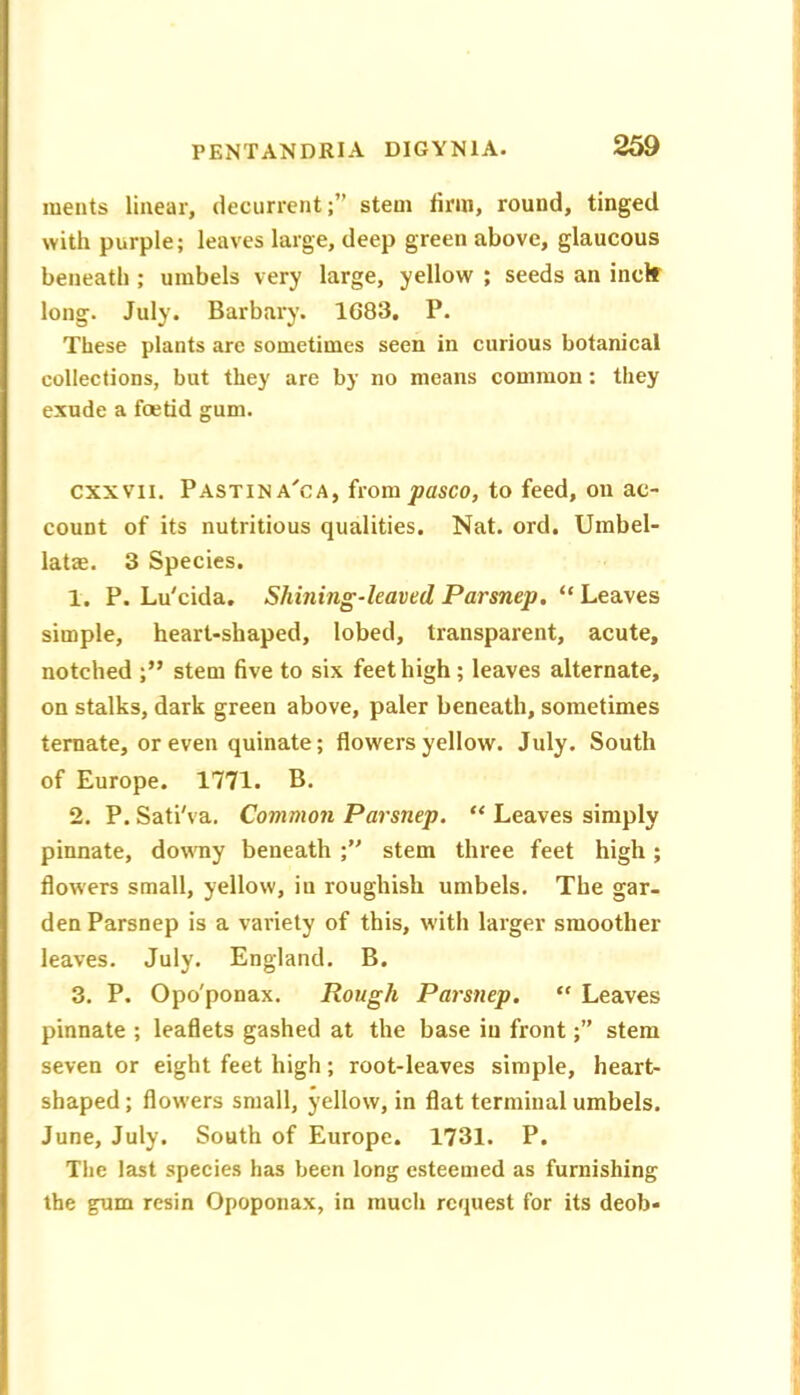 ments linear, decurrentstem firm, round, tinged with purple; leaves large, deep green above, glaucous beneath ; umbels very large, yellow ; seeds an inclf long. July. Barbary. 1683. P. These plants arc sometimes seen in curious botanical collections, but they are by no means common: they exude a foetid gum. cxxvii. Pastina'ca, from pasco, to feed, on ac- count of its nutritious qualities. Nat. ord. Umbel- latas. 3 Species. 1. P. Lu'cida. Shining-leaved Parsnep, “ Leaves simple, heart-shaped, lobed, transparent, acute, notched stem five to six feet high; leaves alternate, on stalks, dark green above, paler beneath, sometimes ternate, or even quinate; flowers yellow. July. South of Europe. 1771. B. 2. P. Sati'va, Common Parsnep. “ Leaves simply pinnate, downy beneath stem three feet high; flowers small, yellow, in roughish umbels. The gar- den Parsnep is a variety of this, with larger smoother leaves. July. England. B. 3. P. Opo'ponax. Rough Parsnep. “ Leaves pinnate ; leaflets gashed at the base in front;” stem seven or eight feet high; root-leaves simple, heart- shaped ; flowers small, yellow, in flat terminal umbels. June, July. South of Europe. 1731. P. The last species has been long esteemed as furnishing the gum resin Opoponax, in much request for its deob-