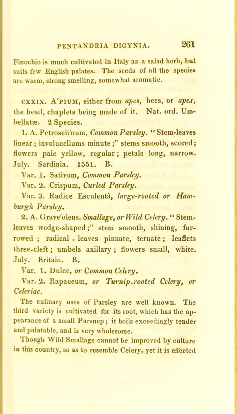 Finochio is much cultivated in Italy as a salad herb, but suits few English palates. The seeds of all the species are warm, strong smelling, somewhat aromatic. cxxix. A'pium, either from apts, bees, or apex, the head, chaplets being made of it, Nat. ord. Um- bellatae. 2 Species. 1. A. Petroseli'num. Common Parsley. Stem-leaves linear; involucellums minute stems smooth, scored; flowers pale yellow, regular; petals long, narrow. July. Sardinia. 15.51. B. Var. 1. Sativum, Common Parsley. Var. 2. Crispum, Curled Parsley. Var. 3. Radice Esculent^, large-rooted or Ham- burgh Parsley, 2. A. Grave'olens. Smallage, or Wild Celery.  Stem- leaves wedge-shapedstem smooth, shining, fur- rowed ; radical - leaves pinnate, ternate; leaflets three.cleft; umbels axillary ; flowers small, white. July. Britain. B, Var. 1. Dulce, or Common Celery, Var. 2. Rapaceum, or Turnip.rooted Celery, or Celeriac. The culinary uses of Parsley are well known. The third variety is cultivated for its root, which has the ap- pearance of a small Parsnep; it boils exceedingly tender and palatable, and is very wholesome. Thongh Wild Smallage cannot be improved by culture in this country, so as to resemble Celery, yet it is effected