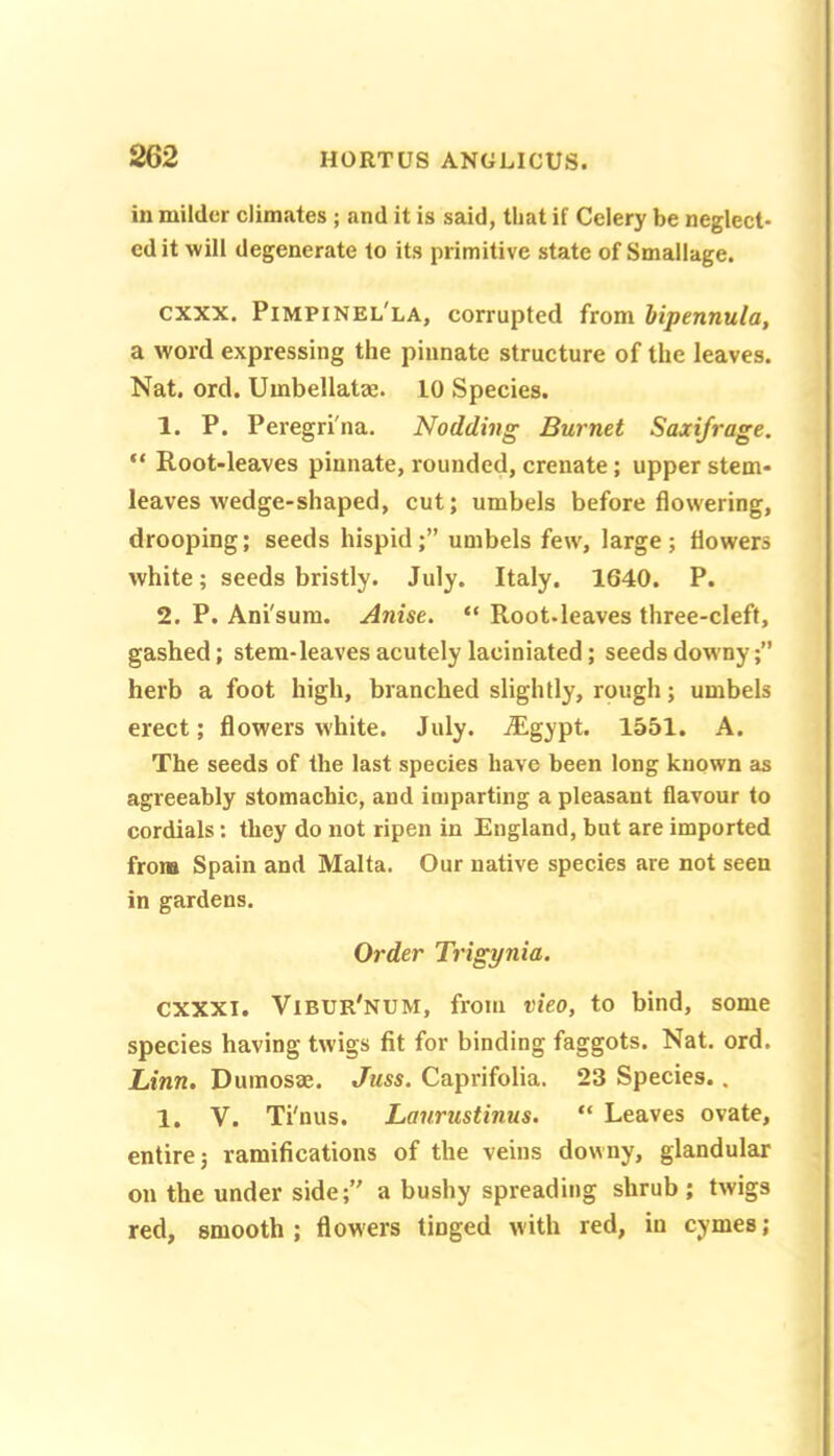 in milder climates ; and it is said, that if Celery be neglect* cd it will degenerate to its primitive state of Smallage. exxx. Pimpinel'la, corrupted from lipennula, a word expressing the pinnate structure of the leaves. Nat. ord. Umbellatae. 10 Species. 1. P. Peregri'na. Nodding Burnet Saxifrage. “ Root-leaves pinnate, rounded, crenate; upper stem- leaves wedge-shaped, cut; umbels before flowering, drooping; seeds hispid;” umbels few, large; flowers white; seeds bristly. July. Italy. 1640. P. 2. P. Ani'sum. Anise. “ Root.leaves three-cleft, gashed; stem-leaves acutely laciniated; seeds downy;” herb a foot high, branched slightly, rough; umbels erect; flowers white. July. Aigypt. 1551. A. The seeds of the last species have been long known as agreeably stomachic, and imparting a pleasant flavour to cordials: they do not ripen in England, but are imported from Spain and Malta. Our native species are not seen in gardens. Order Trigynia. cxxxi. Vibur'num, from vieo, to bind, some species having twigs fit for binding faggots. Nat. ord. Linn. Duinosae. Juss. Caprifolia. 23 Species.. 1. V. Ti'nus. Lanrustinus. “ Leaves ovate, entire; ramifications of the veins downy, glandular on the under side;” a bushy spreading shrub ; twigs red, smooth ; flowers tinged with red, in cymes;