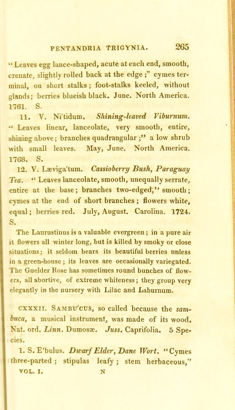 “ Leaves egg lance-shaped, acute at each end, smooth, crenate, slightly rolled back at the edge cymes ter- minal, on short stalks; foot-stalks keeled, without glands; berries blueish black. June. North America. 1761, S. 11. V. Ni'tidum. Shining-leaved Viburmm. “ Leaves linear, lanceolate, very smooth, entire, shining above; branches quadrangular alow shrub with small leaves. May, June. North America. 1768. S. 12. V. Laeviga'tum. Cassioherry Bush, Paraguay Tea. “ Leaves lanceolate, smooth, unequally serrate, entire at the base; branches two-edged;’'smooth; cymes at the end of short branches ; flowers white, equal; berries red. July, August. Carolina. 1724. S. The Laurustinus is a valuable evergreen ; in a pure air it flowers all winter long, but is killed by smoky or close situations; it seldom bears its beautiful berries unless in a green-house ; its leaves are occasionally variegated. The Guelder Rose has sometimes round bunches of flow- ers, all abortive, of extreme whiteness; they group very elegantly in the nursery with Lilac and Laburnum. cxxxn. Sambu'cus, so called because the sam- buca, a musical instrument, was made of its wood. Nat. ord. Linn. Dumosae. Juss. Caprifolia. 5 Spe- cies. 1. S. E'bulus. Dwarf Elder, Dane Wort. “Cymes three-parted ; stipulas leafy ; stem herbaceous,” VOL. I. N