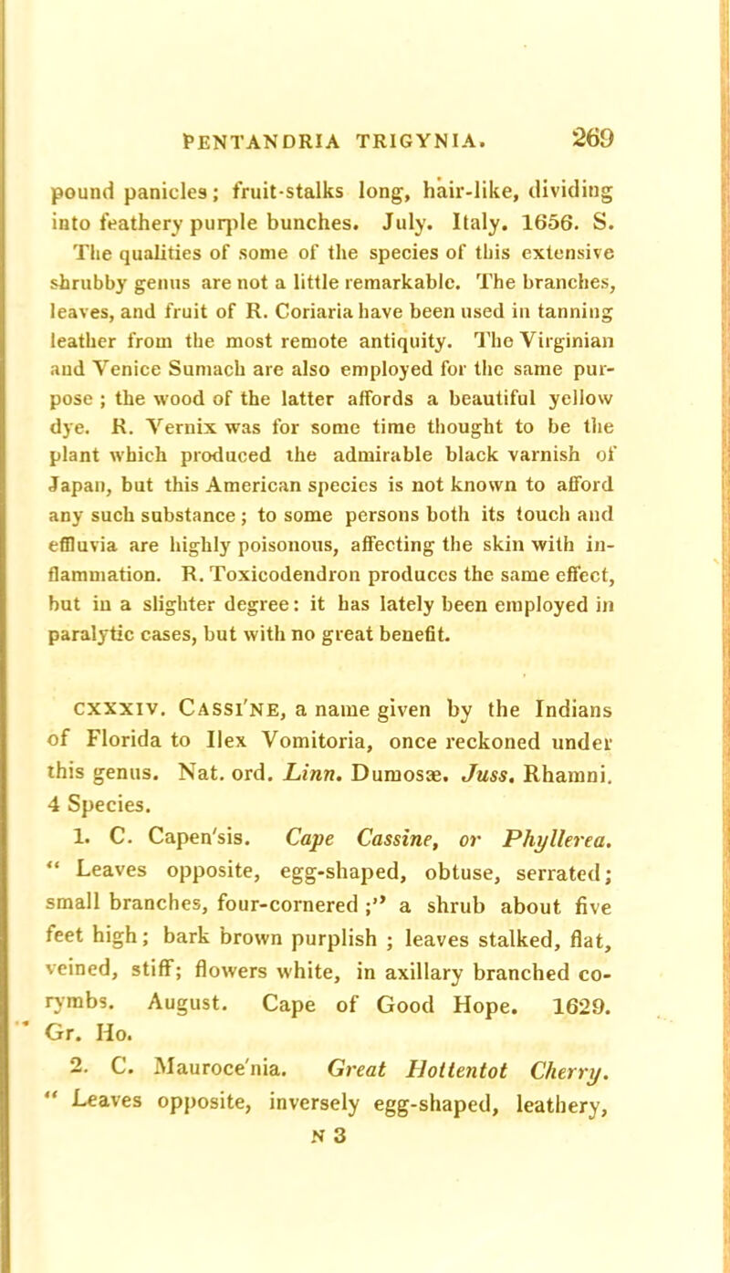 pound panicles; fruit-stalks long, hair-like, dividing into feathery purjile bunches. July. Italy. 1656. S. The qualities of some of the species of this extensive shrubby genus are not a little remarkable. The branches, leaves, and fruit of R. Coriariahave been used in tanning leather from the most remote antiquity. The Virginian and Venice Sumach are also employed for the same pur- pose ; the wood of the latter affords a beautiful yellow dye. R. Vernix was for some time thought to be the plant which produced the admirable black varnish of Japan, but this American species is not known to afford any such substance ; to some persons both its touch and effluvia are highly poisonous, affecting the skin with in- flammation. R. Toxicodendron produces the same effect, but in a slighter degree: it has lately been employed in paralytic cases, but with no great benefit. cxxxiv. Cassi'ne, a name given by the Indians of Florida to Ilex Vomitoria, once reckoned under this genus. Nat. ord. Linn. Dumosae. Juss. Rhamni. 4 Species. 1. C. Capen'sis. Cape Cassine, or Phyllerea. “ Leaves opposite, egg-shaped, obtuse, serrated; small branches, four-cornered a shrub about five feet high; bark brown purplish ; leaves stalked, flat, veined, stiff; flowers white, in axillary branched co- rymbs. August. Cape of Good Hope. 1629. Gr. Ho. 2. C. Mauroce'nia. Great Hottentot Cherry. “ Leaves opposite, inversely egg-shaped, leathery, a 3