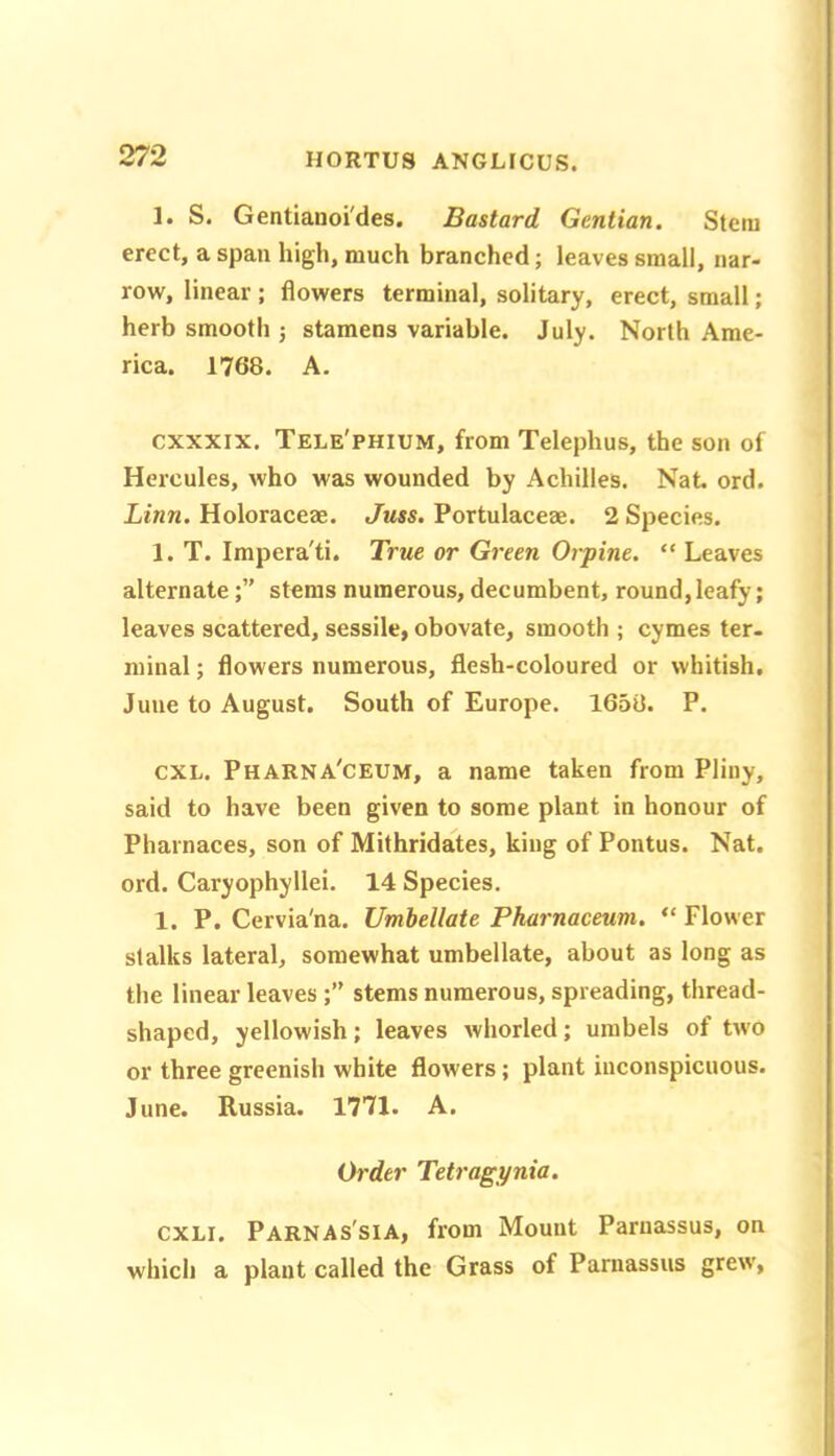 1. S. Gentianoi'des. Bastard Gentian. Stem erect, a span high, much branched; leaves small, nar- row, linear; flowers terminal, solitary, erect, small; herb smooth j stamens variable. July. North Ame- rica. 1768. A. cxxxix. Tele'phium, from Telephus, the son of Hercules, who was wounded by Achilles. Nat ord. Linn. Holoraceae. Juss. Portulaceae. 2 Species. 1. T. Impera'ti. True or Green 07-pine. “ Leaves alternatestems numerous, decumbent, round,leafy; leaves scattered, sessile, obovate, smooth ; cymes ter- minal ; flowers numerous, flesh-coloured or whitish. June to August. South of Europe. 1658. P. CXL. Pharna'ceum, a name taken from Pliny, said to have been given to some plant in honour of Pharnaces, son of Mithridates, king of Pontus. Nat. ord. Caryophyllei. 14 Species. 1. P. Cervia'na. Umbellate Phai-naceum. “ Flower stalks lateral, somewhat umbellate, about as long as the linear leavesstems numerous, spreading, thread- shaped, yellowish; leaves whorled; umbels of two or three greenish white flowers; plant inconspicuous. June. Russia. 1771. A. Order Teti-agynia. CXLi. Parnas'sia, from Mount Parnassus, on which a plant called the Grass of Parnassus grew,