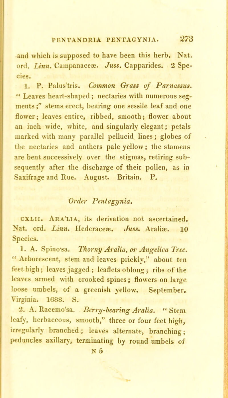 and which is supposed to have been this herb. Nat. ord. Linn. Cainpanaceee. Juss. Capparides. 2 Spe- cies. 1, P. Palus'tris. Common Grass of Parnassus. “ Leaves heai't-shaped; nectaries with numerous seg- ments stems erect, bearing one sessile leaf and one flow'er; leaves entire, ribbed, smooth; flower about an inch wide, white, and singularly elegant; petals marked with many parallel pellucid lines; globes of the nectaries and anthers pale yellow; the stamens are bent successively over the stigmas, retiring sub- sequently after the discharge of their pollen, as in Saxifrage and Rue. August. Britain. P. Order Penlagynia, CXLII, Ara'lia, its derivation not ascertained. Nat. ord. Linn. Hederacea*. Juss. Araliae. 10 Species. 1. A. Spino'sa. Thorny Araliu, or Angelica Tree. “ Arborescent, stem and leaves prickly,” about ten feet high; leaves jagged ; leaflets oblong ; ribs of the leaves armed with crooked spines; flowers on large loose umbels, of a greenish yellow. September, Virginia. 1688. S. 2. A. Racemo'sa. Berry-hearing Aralia. “ Stem leafy, herbaceous, smooth,” three or four feet high, irregularly branched ; leaves alternate, branching; peduncles axillarj', terminating by round umbels of N 5