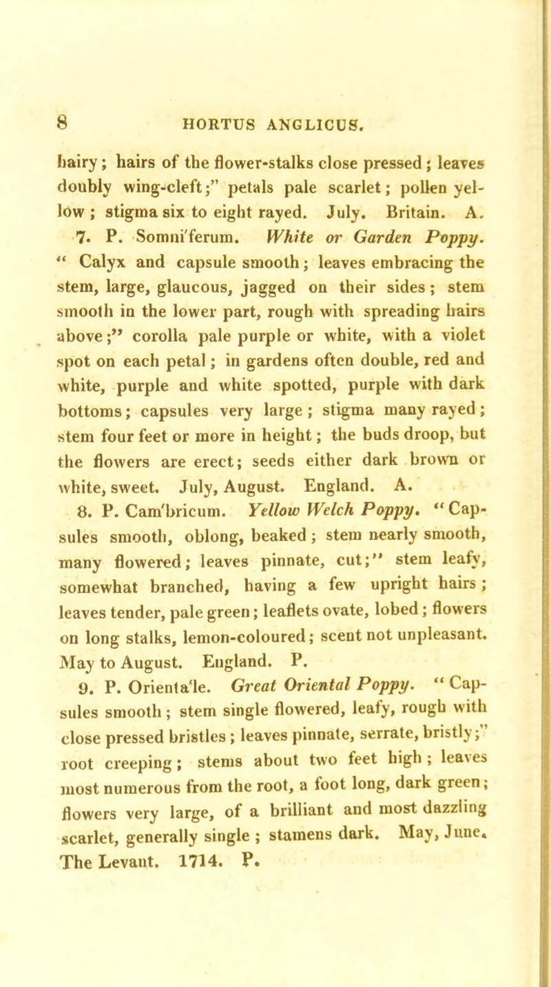 hairy; hairs of the flower-stalks close pressed ; leaves doubly wing-cleft;” petals pale scarlet; pollen yel- low ; stigma six to eight rayed. July. Britain. A. 7. P. Somni'ferum. White or Garden Poppy. “ Calyx and capsule smooth; leaves embracing the stem, large, glaucous, jagged on their sides ; stem smooth in the lower part, rough with spreading hairs above;” corolla pale purple or white, with a violet spot on each petal; in gardens often double, red and white, purple and white spotted, purple with dark bottoms; capsules very large; stigma many rayed; stem four feet or more in height; the buds droop, but the flowers are erect; seeds either dark brow'll or white, sweet. July, August. England. A. 8. P. Cam'bricum. Yellow Welch Poppy. “ Cap- sules smooth, oblong, beaked ; stem nearly smooth, many flowered; leaves pinnate, cut;” stem leafy, somewhat branched, having a few upright hairs; leaves tender, pale green; leaflets ovate, lobed; flowers on long stalks, lemon-coloured; scent not unpleasant. May to August. England. P. 9. P. Orienta‘le. Great Oriental Poppy. “ Cap- sules smooth; stem single flowered, leafy, rough with close pressed bristles; leaves pinnate, serrate, bristly; root creeping; stems about two feet high; leaies most numerous from the root, a foot long, dark green, flowers very large, of a brilliant and most dazzling scarlet, generally single ; stamens dark. May, June. The Levant. 1714. P.