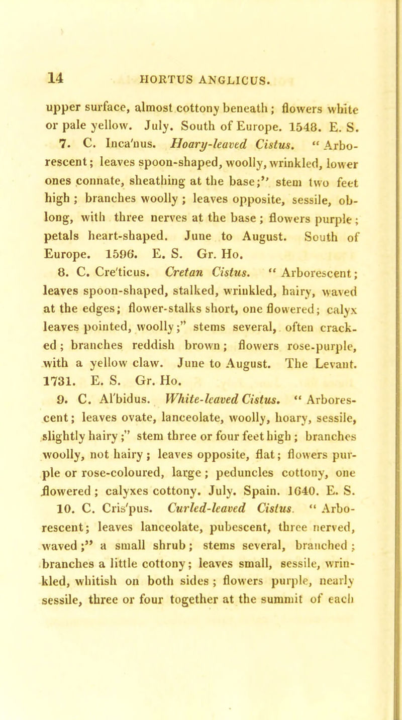 upper surface, almost cottony beneath; flowers white or pale yellow. July. South of Europe. 1548. E. S. 7. C. Inca'nus. Hoary-leaved Cistus. “ Arbo- rescent ; leaves spoon-shaped, woolly, wrinkled, lower ones connate, sheathing at the base;” stem two feet high ; branches woolly ; leaves opposite, sessile, ob- long, with three nerves at the base ; flowers purple ; petals heart-shaped. June to August. South of Europe. 1596. E. S. Gr. Ho. 8. C. Cre'ticus. Cretan Cistus. “Arborescent; leaves spoon-shaped, stalked, wrinkled, hairy, waved at the edges; flower-stalks short, one flowered; calyx leaves pointed, woollystems several, often crack- ed ; branches reddish brown; flowers rose-purple, with a yellow claw. June to August. The Levant. 1731. E. S. Gr. Ho. 9. C. Al'bidus. White-leaved Cistus. “ Arbores- cent ; leaves ovate, lanceolate, woolly, hoary, sessile, slightly hairy;” stem three or four feet high ; branches woolly, not hairy; leaves opposite, flat; flowers pur- ple or rose-coloured, large ; peduncles cottony, one .flowered; calyxes cottony. July. Spain. 1640. E. S. 10. C. Cris'pus. Curled-leaved Cistus. “ Arbo- rescent; leaves lanceolate, pubescent, three nerved, w'aved ;” a small shrub; stems several, branched ; branches a little cottony; leaves small, sessile, wrin- kled, whitish on both sides ; flowers purple, nearly sessile, three or four together at the summit of each