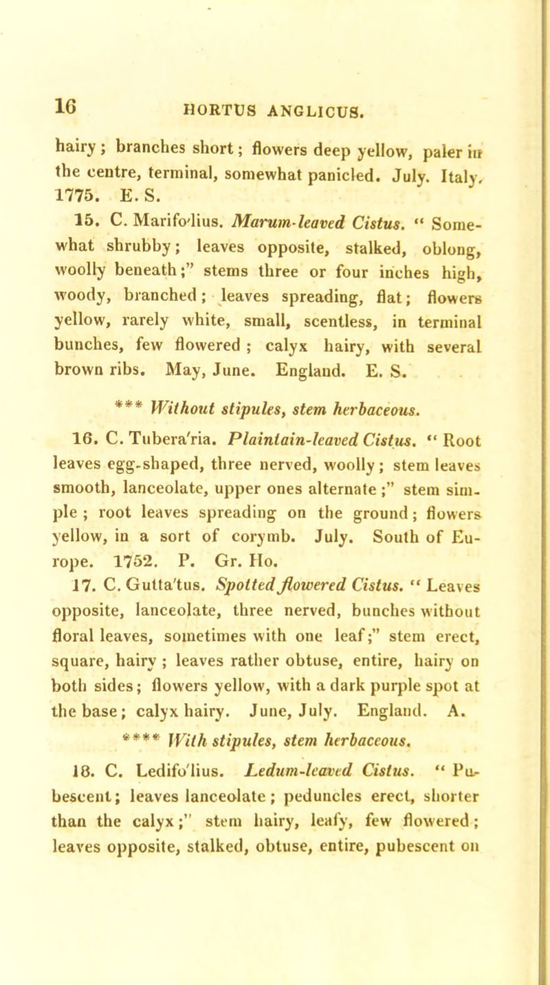 hairy; branches short; flowers deep yellow, paler in the centre, terminal, somewhat panicled. July. Italy, 1775. E. S. 15. C. Marifodius. Marum-leaved Cistus. “ Some- what shrubby; leaves opposite, stalked, oblong, woolly beneathstems three or four inches high, woody, branched; leaves spreading, flat; flowers yellow, rarely white, small, scentless, in terminal bunches, few flowered ; calyx hairy, with several brown ribs. May, June. England. E. S. *** Without stipules, stem herbaceous. 16. C. Tubera'ria. Plainlain-leaved Cistus. “ Root leaves egg-shaped, three nerved, woolly; stem leaves smooth, lanceolate, upper ones alternate ;” stem sim- ple ; root leaves spreading on the ground; flowers yellow, in a sort of corymb. July. South of Eu- rope. 1752. P. Gr. Ho. 17. C. Gutta'tus. Spotted flowered Cistus. “ Leaves opposite, lanceolate, three nerved, bunches without floral leaves, sometimes with one leafstem erect, square, hairy ; leaves rather obtuse, entire, hairy on both sides; flowers yellow, with a dark purple spot at the base; calyx hairy. June, July. England. A. **** WHh stipules, stem herbaceous. 18. C. Ledifo'lius. Ledum-leaved Cistus. “ Pu- bescent; leaves lanceolate; peduncles erect, shorter than the calyx;” stem hairy, leafy, few flowered; leaves opposite, stalked, obtuse, entire, pubescent on