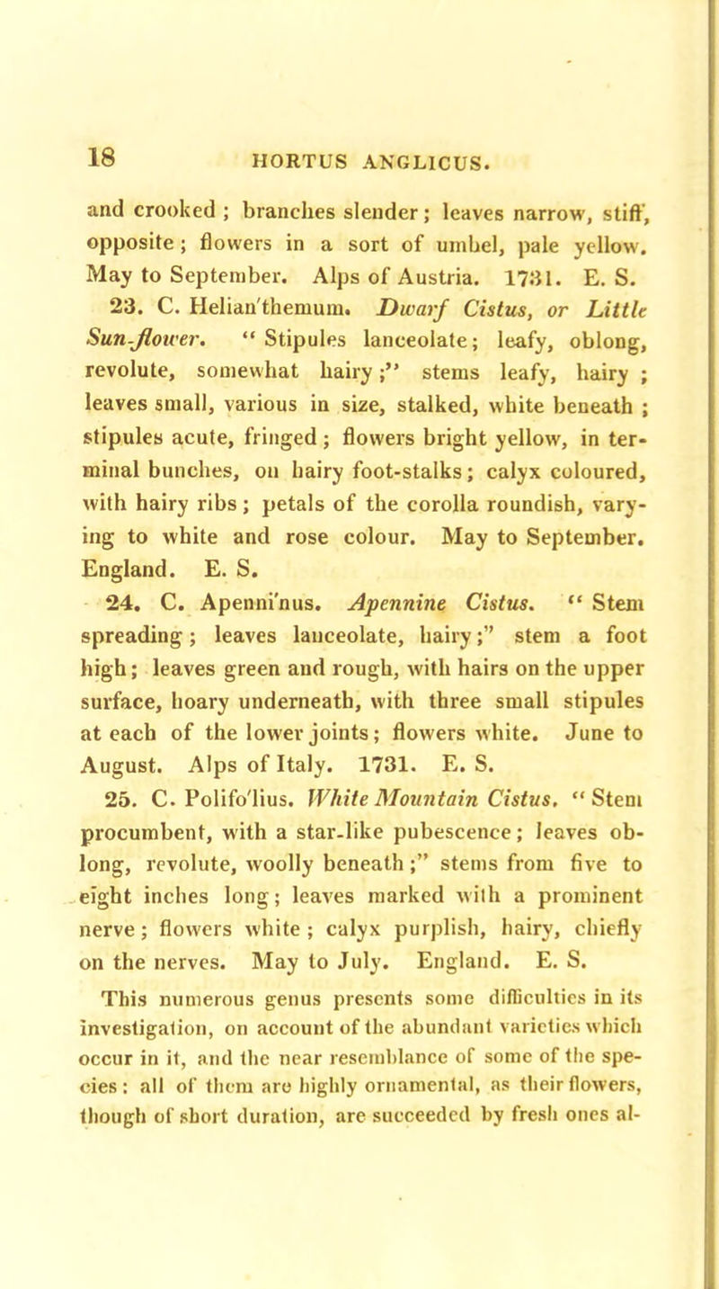 and crooked ; branches slender; leaves narrow', stiff, opposite ; flowers in a sort of umbel, pale yellow. May to September. Alps of Austria. 1731. E. S. 23. C. Helian'themum. Dwarf Cistus, or Little Sun-flower. “Stipules lanceolate; leafy, oblong, revolute, somewhat hairystems leafy, hairy ; leaves small, various in size, stalked, white beneath ; stipules acute, fringed ; flowers bright yellow, in ter- minal bunches, on hairy foot-stalks; calyx coloured, with hairy ribs; petals of the corolla roundish, vary- ing to white and rose colour. May to September. England. E. S. 24. C. Apenni’nus. Apennine Cistus. “ Stem spreading; leaves lanceolate, hairystem a foot high; leaves green and rough, with hairs on the upper surface, hoary underneath, with three small stipules at each of the lower joints; flowers white. June to August. Alps of Italy. 1731. E. S. 25. C. Polifo'lius. White Mountain Cistus. “Stem procumbent, with a star-like pubescence; leaves ob- long, revolute, woolly beneath ;” stems from five to eight inches long; leaves marked with a prominent nerve; flowers white; calyx purplish, hairy, chiefly on the nerves. May to July. England. E. S. This numerous genus presents some difficulties in its investigation, on account of the abundant varieties which occur in it, and the near resemblance of some of the spe- cies : all of them are highly ornamental, as their flowers, though of short duration, are succeeded by fresh ones al-