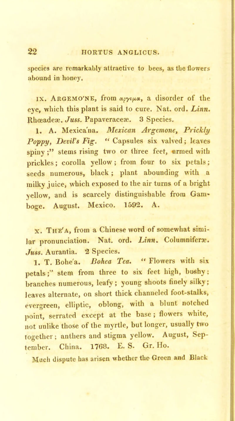 species are remarkably attractive to bees, as the flowers abound in honey. ix. Argemo'ne, from apytpx, a disorder of the eye, which this plant is said to cure. Nat. ord. Linn. Rhoeadem. Juss. Papaveraceae. 3 Species. 1. A. Mexica'na. Mexican Argemone, Prickly Poppy, Devil's Fig. “ Capsules six valved; leaves spiny ;” stems rising two or three feet, armed with prickles; corolla yellow; from four to six petals; seeds numerous, black ; plant abounding with a milky juice, which exposed to the air turns of a bright •yellow, and is scarcely distinguishable from Gam- boge. August. Mexico. 1592. A. x. The'a, from a Chinese word of somewhat simi- lar pronunciation. Nat. ord. Linn. Columniferse. Juss. Aurantia. 2 Species. 1. T. Bohe'a. Bohea Tea. “ Flowers with six petalsstem from three to six feet high, bushy; branches numerous, leafy; young shoots finely silky; leaves alternate, on short thick channeled foot-stalks, evergreen, elliptic, oblong, with a blunt notched point, serrated except at the base; flowers white, not unlike those of the myrtle, but longer, usually two together; anthers and stigma yellow. August, Sep- tember. China. 1768. E. S. Gr. Ho. Much dispute has arisen whether the Green and Black