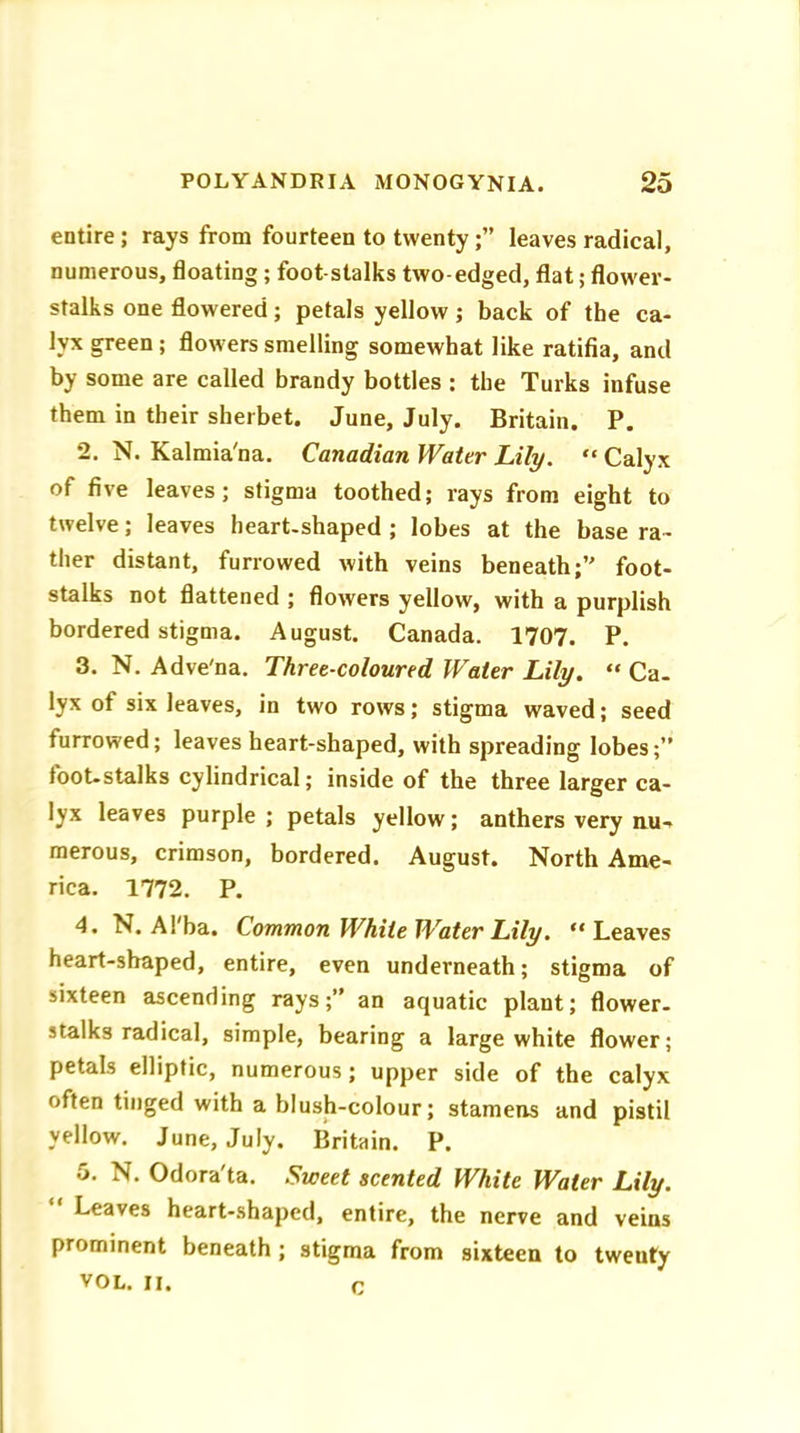 entire; rays from fourteen to twentyleaves radical, numerous, floating ; foot stalks two-edged, flat; flower- stalks one flowered; petals yellow; back of the ca- lyx green ; flowers smelling somewhat like ratifia, and by some are called brandy bottles : the Turks infuse them in their sherbet. June, July. Britain. P. 2. N. Kalmia'na. Canadian Water Lily. “ Calyx of five leaves; stigma toothed; rays from eight to twelve; leaves heart-shaped ; lobes at the base ra- ther distant, furrowed with veins beneath;’' foot- stalks not flattened ; flowers yellow, with a purplish bordered stigma. August. Canada. 1707. P. 3. N. Adve'na. Three-coloured Water Lily. “ Ca- lyx of six leaves, in two rows; stigma waved; seed furrowed; leaves heart-shaped, with spreading lobes;” foot-stalks cylindrical; inside of the three larger ca- lyx leaves purple ; petals yellow; anthers very nu- merous, crimson, bordered. August. North Ame- rica. 1772. P. 4. N. Al'ba. Common White Water Lily. “Leaves heart-shaped, entire, even underneath; stigma of sixteen ascending rays;” an aquatic plant; flower- stalks radical, simple, bearing a large white flower; petals elliptic, numerous; upper side of the calyx often tinged with a blush-colour; stamens and pistil yellow. June, July. Britain. P. 5. N. Odora'ta. Sweet scented White Water Lily. Leaves heart-shaped, entire, the nerve and veins prominent beneath ; stigma from sixteen to tweuty VOL. II. c